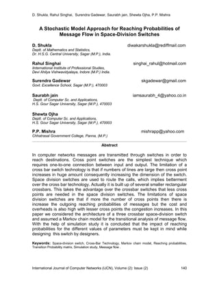 D. Shukla, Rahul Singhai, Surendra Gadewar, Saurabh jain, Shewta Ojha, P.P. Mishra
International Journal of Computer Networks (IJCN), Volume (2): Issue (2) 140
A Stochastic Model Approach for Reaching Probabilities of
Message Flow in Space-Division Switches
D. Shukla diwakarshukla@rediffmail.com
Deptt. of Mathematics and Statistics,
Dr. H.S.G. Central University, Sagar (M.P.), India.
Rahul Singhai singhai_rahul@hotmail.com
Iinternational Institute of Professional Studies,
Devi Ahilya Vishwavidyalaya, Indore (M.P.) India.
Surendra Gadewar skgadewar@gmail.com
Govt. Excellence School, Sagar (M.P.), 470003
Saurabh jain iamsaurabh_4@yahoo.co.in
Deptt. of Computer Sc. and Applications,
H.S. Gour Sagar University, Sagar (M.P.), 470003
Shewta Ojha
Deptt. of Computer Sc. and Applications,
H.S. Gour Sagar University, Sagar (M.P.), 470003
P.P. Mishra mishrapp@yahoo.com
Chhatrasal Government College, Panna, (M.P.)
Abstract
In computer networks messages are transmitted through switches in order to
reach destinations. Cross point switches are the simplest technique which
requires one-to-one connection between input and output. The limitation of a
cross bar switch technology is that if numbers of lines are large then cross point
increases in huge amount consequently increasing the dimension of the switch.
Space division switches are used to route the calls, which implies betterment
over the cross bar technology. Actually it is built up of several smaller rectangular
crossbars. This takes the advantage over the crossbar switches that less cross
points are needed in the space division switches. The limitations of space
division switches are that if more the number of cross points then there is
increase the outgoing reaching probabilities of messages but the cost and
overheads is also high with lesser cross points the congestion increases. In this
paper we considered the architecture of a three crossbar space-division switch
and assumed a Markov chain model for the transitional analysis of message flow.
With the help of simulation study it is concluded that the impact of reaching
probabilities for the different values of parameters must be kept in mind while
designing this switch by designers.
Keywords: Space-division switch, Cross-Bar Technology, Markov chain model, Reaching probabilities,
Transition Probability matrix, Simulation study, Message flow .
 