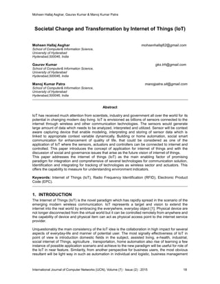 Mohsen Hallaj Asghar, Gaurav Kumar & Manoj Kumar Patra
International Journal of Computer Networks (IJCN), Volume (7) : Issue (2) : 2015 18
Societal Change and Transformation by Internet of Things (IoT)
Mohsen Hallaj Asghar mohsenhallaj62@gmail.com
School of Computer& Information Science,
University of Hyderabad
Hyderabad,500046, India
Gaurav Kumar gks.trh@gmail.com
School of Computer& Information Science,
University of Hyderabad
Hyderabad,500046, India
Manoj Kumar Patra manojpatra.sit@gmail.com
School of Computer& Information Science,
University of Hyderabad
Hyderabad,500046, India
Abstract
IoT has received much attention from scientists, industry and government all over the world for its
potential in changing modern day living. IoT is envisioned as billions of sensors connected to the
internet through wireless and other communication technologies. The sensors would generate
large amount of data which needs to be analyzed, interpreted and utilized. Sensor will be context
aware capturing device that enable modeling, interpreting and storing of sensor data which is
linked to appropriate context variable dynamically. Building or home automation, social smart
communication for enhancement of quality of life, that could be considered as one of the
application of IoT where the sensors, actuators and controllers can be connected to internet and
controlled. This paper introduces the concept of application for internet of things and with the
discussion of social and governance issues that arise as the future vision of internet of things.
This paper addresses the internet of things (IoT) as the main enabling factor of promising
paradigm for integration and comprehensive of several technologies for communication solution,
Identification and integrating for tracking of technologies as wireless sector and actuators. This
offers the capability to measure for understanding environment indicators.
Keywords: Internet of Things (IoT), Radio Frequency Identification (RFID), Electronic Product
Code (EPC).
1. INTRODUCTION
The Internet of Things (IoT) is the novel paradigm which has rapidly spread in the scenario of the
emerging modern wireless communication. IoT represents a target and vision to extend the
internet into the real world by embracing the everywhere, everyday object [1]. Physical device are
not longer disconnected from the virtual world but it can be controlled remotely from anywhere and
the capability of device and physical item can act as physical access point to the internet service
provider.
Unquestionably the main consistency of the IoT idea is the collaboration in high impact for several
aspects of everyday-life and manner of potential user. The most signally effectiveness of IoT in
point of view is introduction domestic fields in the subject, assisted living, e-health, industrial,
social internet of Things, agriculture , transportation, home automation also rise of learning a few
instance of possible application scenario and achieve to the new paradigm will be useful for role of
the IoT in near feature. Similarity, from another perspective for business users, the most obvious
resultant will be light way in such as automation in individual and logistic, business management
 
