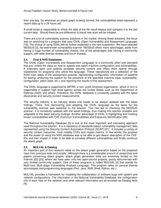 Ahmad Fadlallah, Hassan Sbeity, Mohammad Malli & Patrick Lteif
International Journal of Computer Networks (IJCN), Volume (8) : Issue (1) : 2016 8
than one day. So whenever an attack graph is being formed, the vulnerabilities listed represent a
recent data up to a 24 hours old.
A small script is responsible to check the date of the file result.nessus and compare it to the last
current date. Should there be any difference, a brand new scan will be initiated.
There are a lot of vulnerability scanner solutions in the market. Among these solutions, the focus
was on searching for a program that uses OVAL (Open Vulnerability and Assessment Language)
[19]. The choice of using OVAL will be further explained in the next subsection. We have selected
NESSUS [2], the well-known vulnerability scanner. NESSUS offers many advantages, aside from
having a huge number of vulnerability checks, one of the advantages was having a community
support, with wide diverse reviews and forum threads.
3.4. Oval & NVD Databases
The OVAL (Open Vulnerability and Assessment Language) is a community effort and standard
that pro- motes the ways on how to assess and report machine configuration and vulnerabilities.
It endorses open and publicly available security content and offers them openly through
repositories for programs who utilize the language. These repositories are a collection of the
three main steps of the assessment process: representing configuration information of systems
for testing; analyzing the system for the presence of the specified machine state (vulnerability,
configuration, patch state, etc.), and reporting the results of this assessment.
The OVAL language is supported by MITRE; a non- profit American organization, which in turn is
responsible in support high level agency across the United States such as the Department of
Defense (DoD) and others. Therefore, the OVAL database is constantly updated with the latest
discoveries and security content measurements.
The security industry is an industry where one needs to be always updated with the latest
findings. There- fore discovering and adopting the OVAL language as the basis for the
vulnerability scanner was essential to the solution. This has led to choosing the NESSUS
scanner. It is constantly updated with the latest findings, thus making this solution scalable and
adaptable to the latest security findings. Another advantage of OVAL is highlighting and marking
known vulnerabilities with CVE (Common Vulnerabilities and Exposure) identification [20].
The National Vulnerability Database [3] is one of the most important and interesting approach
used throughout the solution. It is a repository of standards based vulnerability management data
represented using the Security Content Automation Protocol (SCAP) [21]. It includes a variety of
security content resources, most notably CVEs and impact metrics. In few words, the purpose
and the power of using the NVD database was to be able to get clearer description of the CVE-
IDs and their impact in order to be able to correlate different vulnerabilities and finally construct
the attack graph.
3.5. MULVAL & Datalog
An important part of this research relies on the attack graph generation based on the prepared
input from previous tools and scripts. Although there is a considerable amount of researches and
papers concerning attack graphs, attack graph generation tools are extremely limited on the
Internet [22] [23], where we have seen only two open-source projects, poorly documented with
very limited community support. One of these programs is called MULVAL [4] that stands for
Multi-host, Multi-stage Vulnerability Analysis Language. This program relies on several diverse
technologies and programming languages (Perl, Java, XSB, Shell, Python, etc.).
MULVAL provides a framework for modeling the collaboration of software bugs with system and
network configurations. The information in the National Vulnerability Database, the configuration
info of each host on the network, and other relevant information are all encoded as Datalog facts
[4].
 