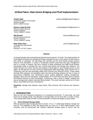 Arsalan Iqbal, Sameer Liaqat Ali Khan, Rafi Qureshi & Shair Akbar Khan
International Journal of Computer Networks (IJCN), Volume (8) : Issue (1) : 2016 13
Unified Fabric: Data Centre Bridging and FCoE Implementation
Arsalan Iqbal arsalan.iqbal@georgiancollege.ca
Infrastructure Support Technologist
Georgian College
Barrie, L4M3X9, Canada
Sameer Liaqat Ali Khan sameerliaqatali.khan@ryerson.ca
M.Eng Computer Networks
Ryerson University
Toronto, M5B2K3, Canada
Rafi Qureshi rafi.qureshi@ryerson.ca
M.Eng Computer Networks
Ryerson University
Toronto, M5B2K3, Canada
Shair Akbar Khan shair.khan@ryerson.ca
IT Infrastructure Administrator
NFF/CTG
Brampton, L6T 4K3, Canada
Abstract
In the past decade cloud computing has become the buzzword in IT world. The implementation of
cloud based computing and storage technology changed the way of how network infrastructure is
built inside an enterprise. As technology has improved and the cloud based storage systems
become more affordable, a number of enterprises started outsourcing their data management
due to a number of reasons. But still a majority of large enterprises and SMB (small medium
businesses) prefer to manage their own in-house data centers and storage area networks. The
reason being is the control, security and integrity of stored data on cloud storage servers. In this
paper, we will discuss the most commonly implemented SAN technology, fibre channel (FC) in
comparison with the new technology called Fibre Channel over Ethernet (FCoE). These results
will help SAN engineers and designers select the best technology between the two in terms of
performance, scalability, cost, maintenance, space, cooling, equipment, cabling, management,
adapters, labor cost and manpower. Implementation of FC and FCoE has been done to explore
the different features of both technologies. Furthermore, how to build a reliable, scalable and
secure storage area network has been demonstrated. This study has been carried out on Cisco
Nexus, Cisco MDS and Cisco UCS platform.
Keywords: Storage Area Network, Data Centre, Fibre Channel, Fibre Channel over Ethernet,
UCS.
1. INTRODUCTION
Data are the most important component of a computing environment. To store data, we need
some sort of storage media. The allocation of storage disks can be done with a number of ways.
This includes DAS, NAS and SAN. A brief introduction of these technologies is given below:
1.1 Direct Attached Storage (DAS)
DAS are physical disks locally attached to servers. It is a 1:1 relationship between storage and
host [9]. The scalability of DAS has always been an issue [1]. In DAS implementation, each
computer must be provisioned with sufficient additional storage space to ensure that the
 