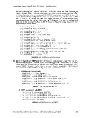 Arsalan Iqbal, Sameer Liaqat Ali Khan, Rafi Qureshi & Shair Akbar Khan
International Journal of Computer Networks (IJCN), Volume (8) : Issue (1) : 2016 22
we are configuring N5K1 towards the server. On the UCS server, we have a Converged
Network Adapter (CNA). CNA has the ability to carry/transport both data and storage traffic.
In the topology, the ethernet interface e1/19 of N5K1 is connected to the CNA of the UCS
server. This interface is configured as a trunk. The purpose is to carry both the vlans, i.e. 100
and 10. Vlan 10 is carrying the data traffic while the other is carrying storage traffic
encapsulated inside vlan 100. We then create a VFC 19 (Virtual Fibre Channel interface) and
bind that to the physical interface e1/19. All these configuration steps along with their
descriptions are shown below:
FIGURE 11: N5K FCoE Connectivity Commands.
b) Connectivity between MDS1 and N5K1: This section is a two-step process. In the first part,
we are configuring MDS1 towards N5K1. In our topology the FC interface 1/9 of MDS1 is
connected to the FC interface 1/29 of N5K1. In the second part, we are configuring the N5K1
towards MDS1. This is pure Native FC communication. Here we are using the FC interface of
nexus rather than ethernet. These configuration steps are shown as below:
1. MDS Connectivity with N5k
FIGURE 12: MDS Connectivity with N5K.
2. N5K1 connectivity with MDS1
FIGURE 13: N5K1 Connectivity with MDS1.
 