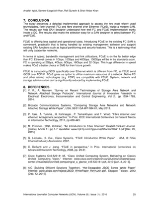 Arsalan Iqbal, Sameer Liaqat Ali Khan, Rafi Qureshi & Shair Akbar Khan
International Journal of Computer Networks (IJCN), Volume (8) : Issue (1) : 2016 25
7. CONCLUSION
The study presented a detailed implemented approach to assess the two most widely used
technologies, fibre channel (FC) and fibre channel over Ethernet (FCoE), inside a modern SAN.
The results can help SAN designer understand how well FC and FCoE implementation works
inside a DC. The results also make the selection easy for a SAN designer to select between FC
and FCoE.
FCoE is offering less capital and operational costs. Introducing FCoE to the existing FC SAN is
convenient, practically that is being handled by existing management software and support
existing SAN functions such as logical partitioning and security features. This is a technology that
will unify datacenter networks.
In terms of speed, bandwidth management and link utilizations, FCoE is on the far better edge
than FC. Ethernet comes in 1Gbps, 10Gbps and 40Gbps. 100Gbps will be in the standards soon.
FC is operating at 2Gbps, 4Gbps, 8Gbps, 16Gbps and 32 Gbps. This huge difference in speed
makes FCoE a better choice in SMB for their future growth.
FCoE is transporting iSCSI specifically over Ethernet which is different from FC, as FCoE send
iSCSI over TCP/IP. FCoE gives us option to utilize maximum resources of a network. Native FC
and other related technologies (e.g. FCIP) are compatible with FCoE. System, network and
storage administration can be significantly reduced by implementing FCoE.
8. REFERENCES
[1] V. R., A. Nasreen. “Survey on Recent Technologies of Storage Area Network and
Network Attached Storage Protocols”. International Journal of Innovative Research in
Electrical, Electronics, Instrumentation and Control Engineering, Vol 2., pp 1784-1789,
2014.
[2] Brocade Communications Systems, “Comparing Storage Area Networks and Network
Attached Storage White Paper”, USA, 06/01 GA-WP-084-01, May 2013.
[3] P. Kale., A. Tumma., H. Kshirsagar., P. Tamarkhyani. and T. Vinod. “Fibre channel over
ethernet: A beginners perspective.” In Proc. IEEE International Conference on Recent Trends
in Information Technology, 2011, pp 438-443.
[4] M. Primmer. (1996, October). “An Introduction to Fibre Channel.” Hewlett-Packard Journal.
[online]. Article 11, pp 1-7. Available: www.hpl.hp.com/hpjournal/96oct/oct96a11.pdf [Dec, 26,
2015].
[5] G. Lemasa., S. Gai., Cisco Systems, “FCoE Introduction White Paper” , USA, © Fibre
Channel Industry Association, 2007.
[6] C. DeSanti and J. Jiang. “FCoE in perspective,” in Proc. International Conference on
Advanced Infocomm Technology, 2008, pp. 29-31.
[7] Cisco Systems C45-523181-05. “Cisco Unified Computing System, Delivering on Cisco's
Unified Computing Vision.” Internet: www.cisco.com/c/dam/en/us/solutions/collateral/data-
center-virtualization/unified-computing/at_a_glance_c45-523181.pdf, 2010 [Jan. 3, 2016].
[8] AIC (Building Efficient Solutions Together), “Hot-Swappable JBOD Series White Paper”
Internet: www.aicipc.com/hsjbod/JBOD_WhitePaper_Rev%201.pdf, Seagate Taiwan, 2012
[Dec. 12, 2015].
 