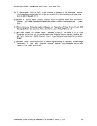 Arsalan Iqbal, Sameer Liaqat Ali Khan, Rafi Qureshi & Shair Akbar Khan
International Journal of Computer Networks (IJCN), Volume (8) : Issue (1) : 2016 26
[9] P. Radzikowski. “SAN vs DAS: a cost analysis of storage in the enterprise.” Internet:
http://capitalhead.com/articles/san-vs-das-a-cost-analysis-of-storage-in-the-enterprise.aspx,
Oct. 28, 2013 [ Dec 28, 2015].
[10]Robert W. Kembel.“Fibre Channel Switched Fabric.“Chapter28. Node Port Initialization,
Internet: http://www.nlabooks.com/downloads/Node%20Port%20Initialization.pdf [2004,
2001].
[11]Mainz, Germany “Networks Explained Basics and Application of Fibre Channel SAN” IBM
Storage Software Development, Mainz, Germany. A John Wiley and Sons, Ltd.
[12]Bouchard, Roger “SECURING FIBRE CHANNEL FABRICS” SECOND EDITION SAN
Protection for Storage and Security Professionals. Brocade Communications Systems, Inc.
All Rights Reserved. [05/12] Internet: https:// -types/ebook/securing-fibre-channel-fabrics-
bk.pdf.
[13]Norman, David “CS553A Introduction to Networking Technology [02Dec2001]. Rivier College
Department of Math and Computer Science. Internet: http://www.river.edu/faculty/v
riabov/cs553a_paper_norman.pdf.
 