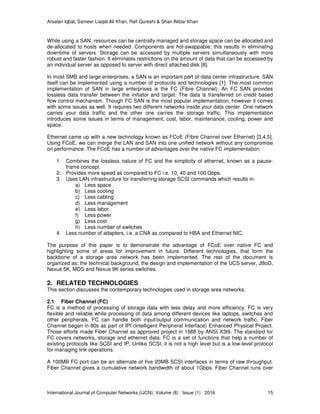 Arsalan Iqbal, Sameer Liaqat Ali Khan, Rafi Qureshi & Shair Akbar Khan
International Journal of Computer Networks (IJCN), Volume (8) : Issue (1) : 2016 15
While using a SAN, resources can be centrally managed and storage space can be allocated and
de-allocated to hosts when needed. Components are hot-swappable; this results in eliminating
downtime of servers. Storage can be accessed by multiple servers simultaneously with more
robust and faster fashion. It eliminates restrictions on the amount of data that can be accessed by
an individual server as opposed to server with direct attached disk [8].
In most SMB and large enterprises, a SAN is an important part of data center infrastructure. SAN
itself can be implemented using a number of protocols and technologies [1]. The most common
implementation of SAN in large enterprises is the FC (Fibre Channel). An FC SAN provides
lossless data transfer between the initiator and target. The data is transferred on credit based
flow control mechanism. Though FC SAN is the most popular implementation, however it comes
with some issues as well. It requires two different networks inside your data center. One network
carries your data traffic and the other one carries the storage traffic. This implementation
introduces some issues in terms of management, cost, labor, maintenance, cooling, power and
space.
Ethernet came up with a new technology known as FCoE (Fibre Channel over Ethernet) [3,4,5].
Using FCoE, we can merge the LAN and SAN into one unified network without any compromise
on performance. The FCoE has a number of advantages over the native FC implementation:
1. Combines the lossless nature of FC and the simplicity of ethernet, known as a pause-
frame concept.
2. Provides more speed as compared to FC i.e. 10, 40 and 100 Gbps.
3. Uses LAN infrastructure for transferring storage SCSI commands which results in:
a) Less space
b) Less cooling
c) Less cabling
d) Less management
e) Less labor
f) Less power
g) Less cost
h) Less number of switches
4. Less number of adapters, i.e. a CNA as compared to HBA and Ethernet NIC.
The purpose of this paper is to demonstrate the advantage of FCoE over native FC and
highlighting some of areas for improvement in future. Different technologies, that form the
backbone of a storage area network has been implemented. The rest of the document is
organized as; the technical background, the design and implementation of the UCS server, JBoD,
Nexus 5K, MDS and Nexus 9K series switches.
2. RELATED TECHNOLOGIES
This section discusses the contemporary technologies used in storage area networks.
2.1 Fiber Channel (FC)
FC is a method of processing of storage data with less delay and more efficiency. FC is very
flexible and reliable while processing of data among different devices like laptops, switches and
other peripherals. FC can handle both input/output communication and network traffic. Fiber
Channel began in 80s as part of IPI (Intelligent Peripheral Interface) Enhanced Physical Project.
Those efforts made Fiber Channel as approved project in 1988 by ANSI X3t9. The standard for
FC covers networks, storage and ethernet data. FC is a set of functions that help a number of
existing protocols like SCSI and IP. Unlike SCSI, it is not a high level but is a low-level protocol
for managing link operations.
A 100MB FC port can be an alternate of five 20MB SCSI interfaces in terms of raw throughput.
Fiber Channel gives a cumulative network bandwidth of about 1Gbps. Fiber Channel runs over
 