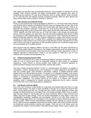 Arsalan Iqbal, Sameer Liaqat Ali Khan, Rafi Qureshi & Shair Akbar Khan
International Journal of Computer Networks (IJCN), Volume (8) : Issue (1) : 2016 16
both copper wire and fiber optic at expandable distances. Using repeaters or switches FC can be
scalable. Fiber Channel provides full duplex communication with separate fiber optic for
transmitting and receiving. FC uses small connectors which is another benefit. Serial connector
for FC uses few pins and reduces chances of physical damage. SAN and other devices like
Nexus can be easily interconnected in existing FC setup [4].
2.2 Fiber Channel over Ethernet (FCoE)
FCoE is a new protocol that is being developed by INCITS T11. The FCoE maps Fiber Channel
over Ethernet and is capable of forwarding Ethernet frame and storage data as well. One of the
advantage of FCoE is it maintains latency and forward data with same security. FCoE is an
approach that simplifies customers’ environment by using existing ethernet infrastructure and
forwards storage data on top of these links. Now a day’s almost every data center has Ethernet,
TCP/IP network and SAN traffic and use of FCoE will make it very simple and economical
solution. Ethernet networks are used when users are transmitting relatively small amount of data
as compared to SAN networks where data are in huge volume. FCoE maintains low latency in
different distributed networks. SAN has immense importance in today’s data centers and most
companies are spending a lot in making SAN a scalable and reliable source of data storage.
Virtualization in data centers is one of the reason of high demand of FCoE. Demand for FC in this
case is led by the need of hypervisors to give operating systems with virtualized storage which
can be accessible by FC enabled network.
Fibre Channel host bus adapters (HBA’s) and two or more NICs are the basic requirement of
having FCoE enable network infrastructure. The adapter requirements could only grow when 32
CPU cores become commonplace. Fiber Channel over Ethernet (FCoE) reduces the number of
adapters required for communication. FCoE is not only capable of 10GE but it can run over
networks with increased interface speeds [5, 6].
2.3 Unified Computing System (UCS)
Data center environments are a result of assembling different individual components. There is
need of a lot of manual work done by employees working on data centers to accomplish
integrations. Today industry is moving towards more flexible and virtualized approach on
achieving different designs and functionality within network data centers.
The Cisco Unified Computing System™ which is a new-generation DC platform is capable of
computation, network, storage access, and virtualization in system designed to decrease total
cost and increase agility. UCS provides a low-latency, lossless 10 Gigabit Ethernet unified
network fabric and x86-architecture servers. The system is an integrated, scalable, multi-chassis
platform in which all resources participate in a unified management. The Cisco Unified computing
system is composed of computing hardware, switching fabric, management software and
virtualization capabilities. The purpose behind all this system is to reduce cost, increase
scalability, ease in management of network, easiness in deployment and to make a cohesive
environment with a lot of redundancy options available [7].
2.4 Just Bunch of Drives (JBoD)
One of the main functions of data centers is to generate and replicate data and there is a huge
need of data storage. The ways to check standards of storage are to check and examine their
block, file and object that they use. Storage with fast function usually depends on block level
storage and SAN architecture is example of that. File storage example is NAS. There is another
type that uses objects in storing data such as cloud computing. JBoD is most commonly and
widely used type of data storage. There are several advantages of using JBoD. It has more
manageability, availability, scalability and serviceability. Choice of the right JBoD solution for
different storage types (block, file, and object) is very important to balance performance and cost
for data centers. RAID function implementation enables fail-over settings by having dual port
drives. JBoD by having swappable components like power supply, disks and controllers minimize
the downtimes during extensive working and usages. There are up to 60 drives which are
swappable with single or dual controllers. Redundant power supply makes it easy to failover and
 