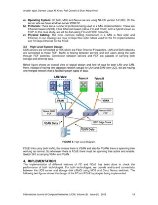 Arsalan Iqbal, Sameer Liaqat Ali Khan, Rafi Qureshi & Shair Akbar Khan
International Journal of Computer Networks (IJCN), Volume (8) : Issue (1) : 2016 18
a) Operating System: On both, MDS and Nexus we are using NX-OS version 5.2 (8C). On the
server side we have windows server 2008 R2.
b) Protocols: There are a number of protocols being used in a SAN implementation. These are
Ethernet based (iSCSI), Fibre Channel based (native FC and FCoE) and a hybrid known as
FCIP. In this case study, we will be discussing FC and FCoE protocols.
c) Physical Cabling: The most common cabling mechanism in a SAN is fibre optic and
Ethernet. In our topology we have 4 Gbps fibre optic cables used for the FC implementation
and 10 Gbps Ethernet for the FCoE.
3.2 High Level System Design
UCS servers are connected to N5K which are Fiber Channel Forwarders. LAN and SAN networks
are connected to these FCF. Traffic is flowing between servers and end users along the path
through FCF switches. Connection between servers and FCF are capable of carrying both
storage and ethernet data.
Below figure shows an overall view of logical design and flow of data for both LAN and SAN.
Here, instead of having two separate network setups for LAN and SAN from UCS, we are having
one merged network that is facilitating both types of data.
FIGURE 4: High Level Diagram.
FCoE links carry both traffic, this means there is VSAN and also for VLANs there is spanning tree
working as normal. So whenever there is FCoE there must be spanning tree active and enable.
Switch 5K1 is carrying VSAN and VLAN.
4. IMPLEMENTATION
The implementation of different features of FC and FCoE has been done to check the
performance of both technologies. For both technologies, we provide end-to-end connectivity
between the UCS server and storage disk (JBoD) using MDS and Cisco Nexus switches. The
following two figures shows the design of the FC and FCoE topologies being implemented.
 