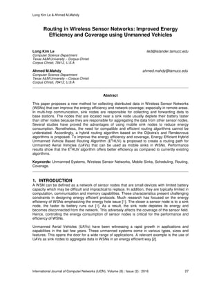 Long Kim Le & Ahmed M.Mahdy
International Journal of Computer Networks (IJCN), Volume (8) : Issue (2) : 2016 27
Routing in Wireless Sensor Networks: Improved Energy
Efficiency and Coverage using Unmanned Vehicles
Long Kim Le lle3@islander.tamucc.edu
Computer Science Department
Texas A&M University – Corpus Christi
Corpus Christi, 78412, U.S.A
Ahmed M.Mahdy ahmed.mahdy@tamucc.edu
Computer Science Department
Texas A&M University – Corpus Christi
Corpus Christi, 78412, U.S.A
Abstract
This paper proposes a new method for collecting distributed data in Wireless Sensor Networks
(WSNs) that can improve the energy efficiency and network coverage; especially in remote areas.
In multi-hop communication, sink nodes are responsible for collecting and forwarding data to
base stations. The nodes that are located near a sink node usually deplete their battery faster
than other nodes because they are responsible for aggregating the data from other sensor nodes.
Several studies have proved the advantages of using mobile sink nodes to reduce energy
consumption. Nonetheless, the need for compatible and efficient routing algorithms cannot be
understated. Accordingly, a hybrid routing algorithm based on the Dijkstra’s and Rendezvous
algorithms is proposed. To improve the energy efficiency and coverage, Energy Efficient Hybrid
Unmanned Vehicle Based Routing Algorithm (E
2
HUV) is proposed to create a routing path for
Unmanned Aerial Vehicles (UAVs) that can be used as mobile sinks in WSNs. Performance
results show that the E
2
HUV algorithm offers better efficiency as compared to currently existing
algorithms.
Keywords: Unmanned Systems, Wireless Sensor Networks, Mobile Sinks, Scheduling, Routing,
Coverage.
1. INTRODUCTION
A WSN can be defined as a network of sensor nodes that are small devices with limited battery
capacity which may be difficult and impractical to replace. In addition, they are typically limited in
computation, communication and memory capabilities. These characteristics present challenging
constraints in designing energy efficient protocols. Much research has focused on the energy
efficiency of WSNs emphasizing the energy hole issue [1]. The closer a sensor node is to a sink
node, the faster its battery runs out [1]. As a result, the sink node depletes its energy and
becomes disconnected from the network. This adversely affects the coverage of the sensor field.
Hence, controlling the energy consumption of sensor nodes is critical for the performance and
efficiency of WSNs.
Unmanned Aerial Vehicles (UAVs) have been witnessing a rapid growth in applications and
capabilities in the last few years. These unmanned systems come in various types, sizes and
features. This opens the door for a wide range of applications. A relevant example is the use of
UAVs as sink nodes to aggregate data in WSNs in an energy efficient way [2].
 