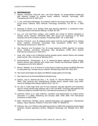 Long Kim Le & Ahmed M.Mahdy
International Journal of Computer Networks (IJCN), Volume (8) : Issue (2) : 2016 40
5. REFERENCES
1. Salarian, Hamidreza, Kwan-Wu Chin, and Fazel Naghdy. An energy-efficient mobile-sink
path selection strategy for wireless sensor networks. Vehicular Technology; IEEE
Transactions 63.5 2014, 2407-2419.
2. Li, Jian, and Prasant Mohapatra. An analytical model for the energy hole problem in many-
to-one sensor networks. IEEE Vehicular Technology Conference. Vol. 62. No. 4. IEEE
2005.
3. Sathyaraj, B. Moses, et al. Multiple UAVs path planning algorithms: a comparative study.
Fuzzy Optimization and Decision Making 7.3 2008, 257-267.
4. Luo, Jun, and Jean-Pierre Hubaux. Joint mobility and routing for lifetime elongation in
wireless sensor networks. INFOCOM 2005; 24th annual joint conference of the IEEE
computer and communications societies; Proceedings IEEE. Vol. 3. IEEE 2005.
5. Sanchez, Erwing R., et al. An adaptive power-aware multi-hop routing algorithm for wireless
sensor networks. Information Technology: New Generations (ITNG) 2011; Eighth
International Conference on. IEEE 2011.
6. Gou, Haosong, and Younghwan Yoo. An energy balancing LEACH algorithm for wireless
sensor networks. Information Technology: New Generations (ITNG) 2010; Seventh
International Conference on. IEEE 2010.
7. Leng, Jinfu. Using a uav to effectively prolong wireless sensor network lifetime with wireless
power transfer. Diss. University of Nebraska 2014.
8. Konstantopoulos, Charalampos, et al. A rendezvous-based approach enabling energy-
efficient sensory data collection with mobile sinks. Parallel and Distributed Systems; IEEE
Transactions on 23.5 2012, 809-817.
9. Alomari, Abdullah, et al. A scheme for using closest rendezvous points and Mobile Elements
for data gathering in wireless sensor networks. Wireless Days (WD) IFIP. IEEE 2014.
10. http://store.storeimages.cdn-apple.com/4839/as-images.apple.com/is/image
11. http://www.tkt.cs.tut.fi/kurssit/2456/wsnmotivation2.png
12. Cobano, Jose A.; Martinez-De Dios, J. R.; Conde, R.; Sánchez-Matamoros, J.M.; Aníbal,
Ollero. Data retrieving from heterogeneous wireless sensor network nodes using UAVs.
Journal of Intelligent And Robotic Systems 2010, 133-151.
13. Ho, Dac-Tu, Esten Ingar Grotli, and Tor Arne Johansen. Heuristic algorithm and cooperative
relay for energy efficient data collection with a UAV and WSN. Computing, Management and
Telecommunications (ComManTel) 2013; International Conference on. IEEE 2013.
14. Lawrence, Elaine, et al. Data collection, correlation and dissemination of medical sensor
information in a WSN. Networking and Services 2009; ICNS 2009; Fifth International
Conference on IEEE 2009.
15. Matin, Mohammad. Wireless sensor networks-technology and applications. Charalambos
Sergiou, Vasos Vassiliou, Publisher: InTech 2012. ISBN-13 1304639176
16. Sotheara, Say, et al. Effective data gathering protocol in WSN-UAV employing priority-based
contention window adjustment scheme. Globecom Workshops (GC Wkshps) 2014; IEEE
2014
 