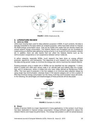 Long Kim Le & Ahmed M.Mahdy
International Journal of Computer Networks (IJCN), Volume (8) : Issue (2) : 2016 28
FIGURE 1: WSN infrastructure [9].
2. LITERATURE REVIEW
A. UAVs for WSN
UAVs have recently been used for data collection purposes in WSN. In such contexts, the data is
typically forwarded to the base station for analysis purposes. UAVs have been shown to improve
the WSN energy consumption issue. They act as mobile sink nodes that can directly impact the
overall network energy consumption. The network lifetime and throughput can be increased by
implementing an effective data gathering routing scheme in air-to-ground communication network
[2]. In addition, there are also factors that can affect the network lifetime such as the
communication (cooperative or non-cooperative) between sensor nodes [3].
In adhoc networks, especially WSNs, much research has been done on energy efficient
protocols, algorithms, and frameworks. The objectives of such research are to effectively relay
the data among sensor nodes, to minimize the energy cost, and to maximize the network lifetime.
Existing protocols using a mobile sink in WSNs can be classified into two categories: 1) direct,
where a mobile sink visits each sensor node in an ultimate path and collects data via a single-
hop; and 2) rendezvous, where a mobile sink only visits nodes defined as Rendezvous Points
(RPs). The main goal of protocols in the first category is to minimize data collection delays by
using single hop communication, whereas those in the second category aim to find a subset of
RPs that minimize energy consumption but the heavy multi-hop communication issue still exists.
In the following, the advantages and disadvantages of these protocols will be discussed.
FIGURE 2: Example of a UAS [9].
B. Direct:
Quality of service (QoS) is a major requirement in many applications. In this context, much focus
has been dedicated to improve energy consumption. Energy-inefficient algorithms reduce the
network lifetime and impact its performance. The energy hole problem is still not solved because
 