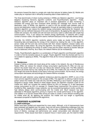 Long Kim Le & Ahmed M.Mahdy
International Journal of Computer Networks (IJCN), Volume (8) : Issue (2) : 2016 29
the sensors forward the data to a single sink node that reduces its battery faster [2]. Mobile sink
nodes play an important role in efficiently forwarding data to base stations [4].
The three benchmarks of direct routing schemes in WSNs are Dijkstra’s algorithm, Low Energy
Adaptive Clustering Hierarchy algorithm (LEACH), and Floyd-Warshall’s algorithm. Firstly,
Dijkstra’s algorithm plays an important role in practical applications of data monitoring; it
considers the energy and time constraint while sending the message from source node to
destination node. In WSNs, this algorithm is used to find the shortest path between pairs of
source and destination nodes for data aggregation through all reachable nodes in a sensing field.
Dijkstra’s algorithm can reduce the network energy consumption significantly [5]. However, this
algorithm can be inefficient because of the cost of computations. By applying this algorithm to the
mobile sink scenario, the mobile sink will visit each and every node to collect data with single-hop
communication. Thus, it can reduce the network energy significantly. In networks with a large
number of sensor nodes, this algorithm seems inefficient because of the high data delivery delay.
Secondly, the LEACH algorithm randomly selects some nodes as cluster heads (CHs) for
forwarding data and balancing the energy of the network by rotating this role. In this algorithm,
sensor nodes will find and only communicate with their closest neighbors (closest nodes) and
forward data to base station. By using this algorithm, the energy of the nodes is distributed and
the chances of depleting the energy of nodes is less and the power required to transfer data per
round is balanced uniformly. As a result, the network lifetime can be increased [6].
Thirdly, Floyd-Warshall’s algorithm is a combination of Floyd’s algorithm and Warshall’s algorithm
in order to find the transitive closure of a graph. Floyd’s algorithm finds the shortest path but it is
not suitable for applying to WSNs. This algorithm finds all the minimum distance between pairs of
nodes.
C. Rendezvous:
Instead of letting a mobile sink travel along all the nodes in the network, the use of Rendezvous
Nodes (RNs) can reduce the network energy consumption significantly [7]. RNs not only can
perform the cluster head role, but also can reduce the network energy cost. The RNs selection
algorithm [5] shows that by only visiting the set of RNs, the mobile sink can minimize the travel
tour length and avoid the density of the heavy multi-hop communication. As the result, the energy
consumption decreases and accordingly the network lifetime increases.
Mobile-sink path selection using weighted rendezvous planning algorithm (WRP) is one of the
most common algorithms based on the concept of RNs. This algorithm is utilizing a hybrid moving
pattern where the mobile sink node will only visit RNs. Reflecting a set of factors, weights can be
assigned to sensor nodes. Based on these weight values, the algorithm chooses a path for the
mobile sink. WRP can increase the network lifetime by 44% on average [1]. It also decreases
energy consumption by 22% on average [1]. Despite these improvement, the amount of data
handled by RNs, especially in large networks, can be overwhelming leading to buffer overflow or
high delivery delays when communicating with the mobile sink. Much research has been
dedicated to RN-based algorithms aiming to improve the overall performance of the algorithm.
One addition is to find the closest RNs among all nodes to create a more efficient travelling path
for mobile sinks [8]. By applying this protocol, the mobile sink tour length is significantly
decreased compared to traditional RN algorithms.
3. PROPOSED ALGORITHM
3.1.WSN Challenges
WSNs have been studied and researched for many years. Although, a lot of improvements have
been proposed and applied over the years, there are still some outstanding challenges that may
limit the use of WSNs for certain applications. The two major challenges impacting the WSNs in
terms of lifetime, coverage and performance are: power consumption and redundant node
requirements. These issues have been a research focus in recent years, yet, the need for better
 