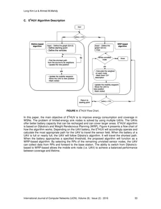 Long Kim Le & Ahmed M.Mahdy
International Journal of Computer Networks (IJCN), Volume (8) : Issue (2) : 2016 33
C. E
2
HUV Algorithm Description
FIGURE 4: E
2
HUV Flow Chart.
In this paper, the main objective of E
2
HUV is to improve energy consumption and coverage in
WSNs. The problem of limited-energy sink nodes is solved by using multiple UAVs. The UAVs
offer better battery capacity that can be recharged and can cover larger areas. E
2
HUV algorithm
is based on Dijkstra’s and Weight Rendezvous Planning (WRP). Figure 4 presents a flow chart of
how the algorithm works. Depending on the UAV battery, the E
2
HUV will accordingly operate and
calculate the most appropriate path for the UAV to travel the sensor field. When the battery of a
UAV is full or nearly full, the UAV will follow Dijkstra’s algorithm. It will travel the shortest path.
When the battery approaches a specified threshold, the proposed algorithm will function as a
WRP-based algorithm. By selecting the RPs of the remaining unvisited sensor nodes, the UAV
can collect data from RPs and forward to the base station. The ability to switch from Dijkstra’s-
based to WRP-based allows the mobile sink node (i.e. UAV) to achieve a balanced performance
between coverage and lifetime.
 