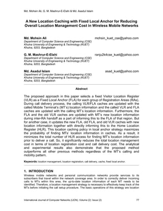Md. Mohsin Ali, G. M. Mashrur-E-Elahi & Md. Asadul Islam
International Journal of Computer Networks (IJCN), Volume (2): Issue (2) 77
A New Location Caching with Fixed Local Anchor for Reducing
Overall Location Management Cost in Wireless Mobile Networks
Md. Mohsin Ali mohsin_kuet_cse@yahoo.com
Department of Computer Science and Engineering (CSE)
Khulna University of Engineering & Technology (KUET)
Khulna, 9203, Bangladesh
G. M. Mashrur-E-Elahi ranju2k4cse_kuet@yahoo.com
Department of Computer Science and Engineering (CSE)
Khulna University of Engineering & Technology (KUET)
Khulna, 9203, Bangladesh
Md. Asadul Islam asad_kuet@yahoo.com
Department of Computer Science and Engineering (CSE)
Khulna University of Engineering & Technology (KUET)
Khulna, 9203, Bangladesh
Abstract
The proposed approach in this paper selects a fixed Visitor Location Register
(VLR) as a Fixed Local Anchor (FLA) for each group of Registration Areas (RAs).
During call delivery process, the calling VLR/FLA caches are updated with the
called Mobile Terminal’s (MT’s) location information and the called VLR and FLA
caches are updated with the calling MT’s location information. Furthermore, the
FLA and the old VLR caches are updated with MT’s new location information
during inter-RA handoff as a part of informing this to the FLA of that region. But
for another case, it updates the new FLA, old FLA, and old VLR caches with new
location information together with directly informing this to the Home Location
Register (HLR). This location caching policy in local anchor strategy maximizes
the probability of finding MTs’ location information in caches. As a result, it
minimizes the total number of HLR access for finding MT’s location information
prior to deliver a call. So, it significantly reduces the total location management
cost in terms of location registration cost and call delivery cost. The analytical
and experimental results also demonstrate that the proposed method
outperforms all other previous methods regardless of the MT’s calling and
mobility pattern.
Keywords: location management, location registration, call delivery, cache, fixed local anchor.
1. INTRODUCTION
Wireless mobile networks and personal communication networks provide services to its
subscribers that travel within the network coverage area. In order to correctly deliver incoming
calls to MTs within this area, the up-to-date location information of each MT needs to be
identified. Therefore, a location management strategy is necessary to effectively keep track of the
MTs before initiating the call setup procedure. The basic operations of this strategy are location
 