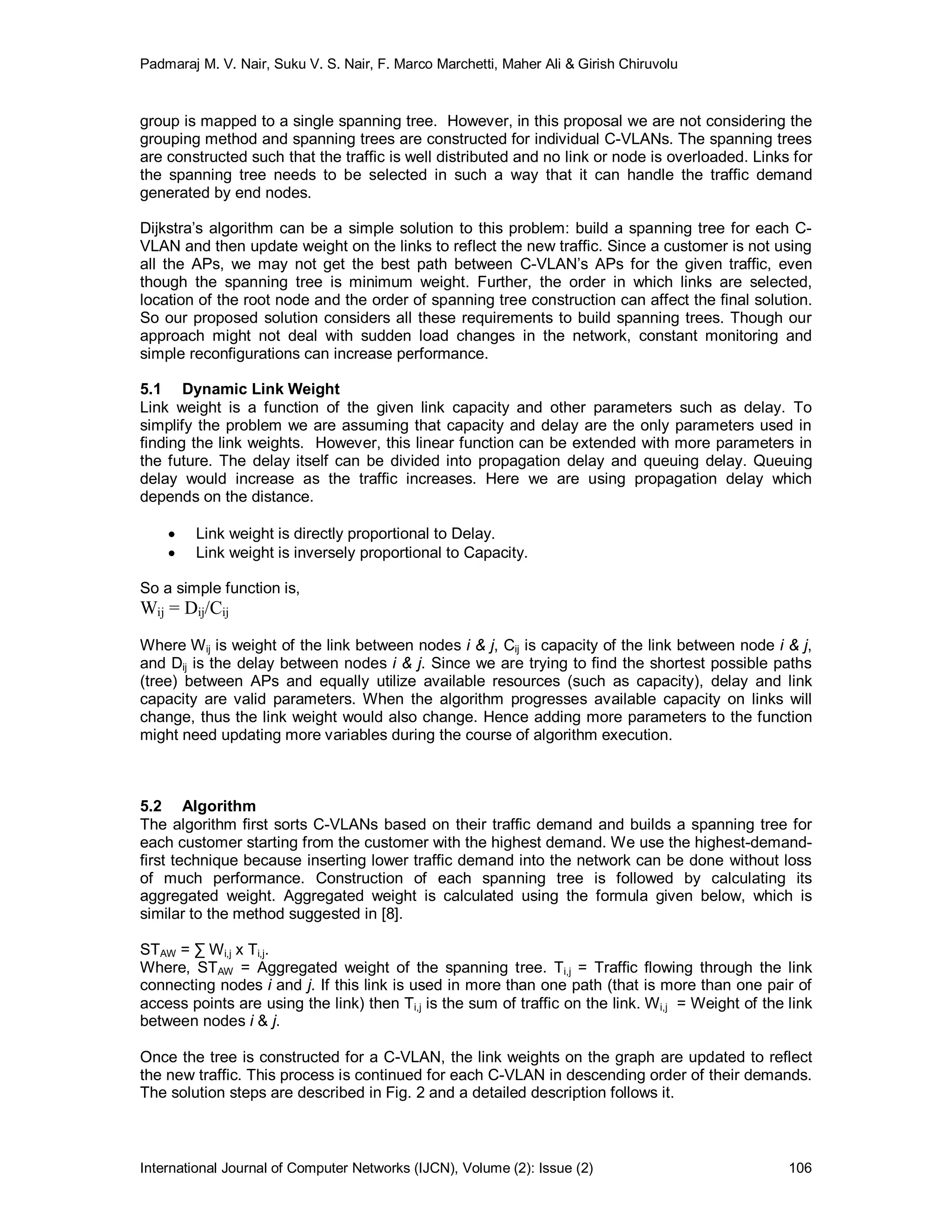 Padmaraj M. V. Nair, Suku V. S. Nair, F. Marco Marchetti, Maher Ali & Girish Chiruvolu
International Journal of Computer Networks (IJCN), Volume (2): Issue (2) 106
group is mapped to a single spanning tree. However, in this proposal we are not considering the
grouping method and spanning trees are constructed for individual C-VLANs. The spanning trees
are constructed such that the traffic is well distributed and no link or node is overloaded. Links for
the spanning tree needs to be selected in such a way that it can handle the traffic demand
generated by end nodes.
Dijkstra’s algorithm can be a simple solution to this problem: build a spanning tree for each C-
VLAN and then update weight on the links to reflect the new traffic. Since a customer is not using
all the APs, we may not get the best path between C-VLAN’s APs for the given traffic, even
though the spanning tree is minimum weight. Further, the order in which links are selected,
location of the root node and the order of spanning tree construction can affect the final solution.
So our proposed solution considers all these requirements to build spanning trees. Though our
approach might not deal with sudden load changes in the network, constant monitoring and
simple reconfigurations can increase performance.
5.1 Dynamic Link Weight
Link weight is a function of the given link capacity and other parameters such as delay. To
simplify the problem we are assuming that capacity and delay are the only parameters used in
finding the link weights. However, this linear function can be extended with more parameters in
the future. The delay itself can be divided into propagation delay and queuing delay. Queuing
delay would increase as the traffic increases. Here we are using propagation delay which
depends on the distance.
 Link weight is directly proportional to Delay.
 Link weight is inversely proportional to Capacity.
So a simple function is,
Wij = Dij/Cij
Where Wij is weight of the link between nodes i & j, Cij is capacity of the link between node i & j,
and Dij is the delay between nodes i & j. Since we are trying to find the shortest possible paths
(tree) between APs and equally utilize available resources (such as capacity), delay and link
capacity are valid parameters. When the algorithm progresses available capacity on links will
change, thus the link weight would also change. Hence adding more parameters to the function
might need updating more variables during the course of algorithm execution.
5.2 Algorithm
The algorithm first sorts C-VLANs based on their traffic demand and builds a spanning tree for
each customer starting from the customer with the highest demand. We use the highest-demand-
first technique because inserting lower traffic demand into the network can be done without loss
of much performance. Construction of each spanning tree is followed by calculating its
aggregated weight. Aggregated weight is calculated using the formula given below, which is
similar to the method suggested in [8].
STAW = ∑ Wi,j x Ti,j.
Where, STAW = Aggregated weight of the spanning tree. Ti,j = Traffic flowing through the link
connecting nodes i and j. If this link is used in more than one path (that is more than one pair of
access points are using the link) then Ti,j is the sum of traffic on the link. Wi,j = Weight of the link
between nodes i & j.
Once the tree is constructed for a C-VLAN, the link weights on the graph are updated to reflect
the new traffic. This process is continued for each C-VLAN in descending order of their demands.
The solution steps are described in Fig. 2 and a detailed description follows it.
 