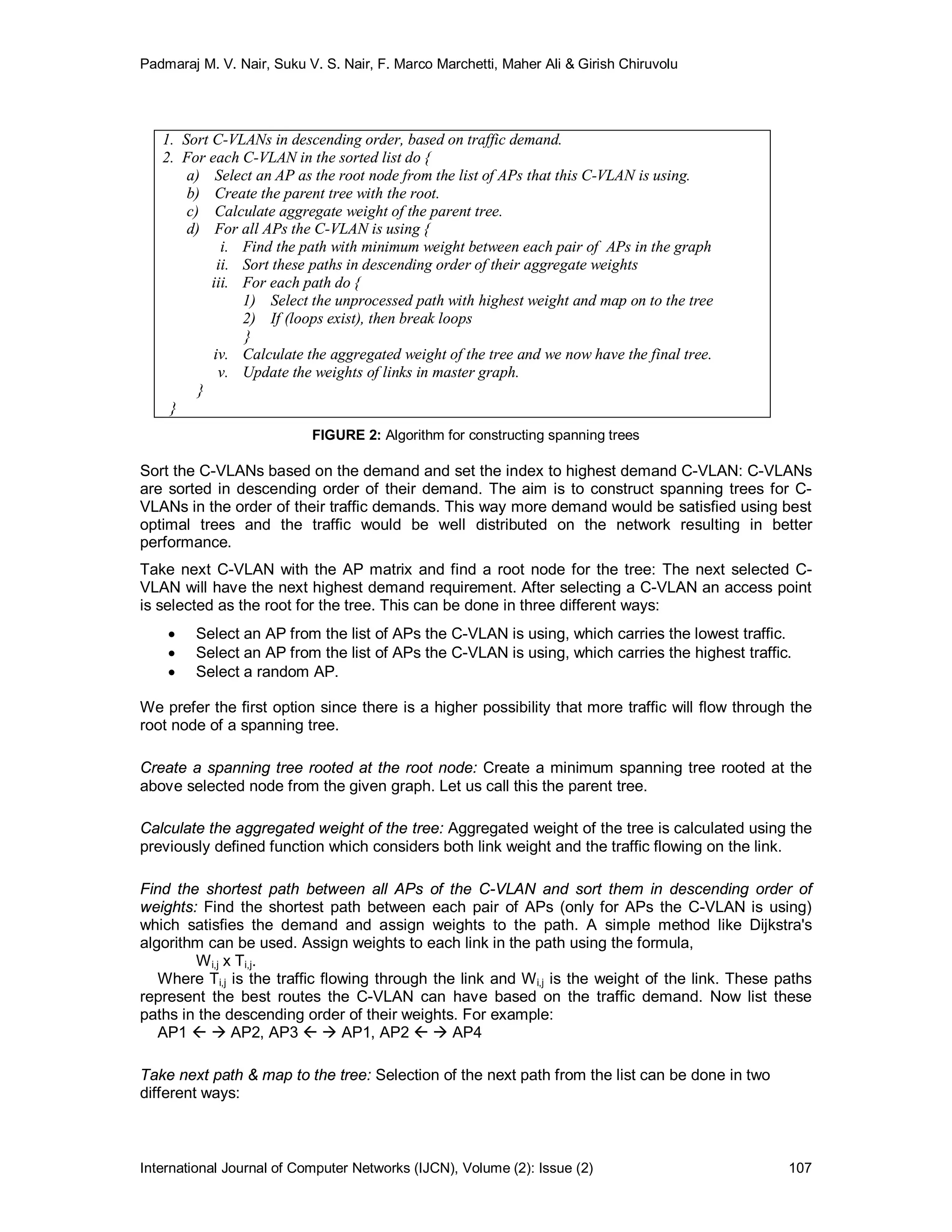 Padmaraj M. V. Nair, Suku V. S. Nair, F. Marco Marchetti, Maher Ali & Girish Chiruvolu
International Journal of Computer Networks (IJCN), Volume (2): Issue (2) 107
1. Sort C-VLANs in descending order, based on traffic demand.
2. For each C-VLAN in the sorted list do {
a) Select an AP as the root node from the list of APs that this C-VLAN is using.
b) Create the parent tree with the root.
c) Calculate aggregate weight of the parent tree.
d) For all APs the C-VLAN is using {
i. Find the path with minimum weight between each pair of APs in the graph
ii. Sort these paths in descending order of their aggregate weights
iii. For each path do {
1) Select the unprocessed path with highest weight and map on to the tree
2) If (loops exist), then break loops
}
iv. Calculate the aggregated weight of the tree and we now have the final tree.
v. Update the weights of links in master graph.
}
}
FIGURE 2: Algorithm for constructing spanning trees
Sort the C-VLANs based on the demand and set the index to highest demand C-VLAN: C-VLANs
are sorted in descending order of their demand. The aim is to construct spanning trees for C-
VLANs in the order of their traffic demands. This way more demand would be satisfied using best
optimal trees and the traffic would be well distributed on the network resulting in better
performance.
Take next C-VLAN with the AP matrix and find a root node for the tree: The next selected C-
VLAN will have the next highest demand requirement. After selecting a C-VLAN an access point
is selected as the root for the tree. This can be done in three different ways:
 Select an AP from the list of APs the C-VLAN is using, which carries the lowest traffic.
 Select an AP from the list of APs the C-VLAN is using, which carries the highest traffic.
 Select a random AP.
We prefer the first option since there is a higher possibility that more traffic will flow through the
root node of a spanning tree.
Create a spanning tree rooted at the root node: Create a minimum spanning tree rooted at the
above selected node from the given graph. Let us call this the parent tree.
Calculate the aggregated weight of the tree: Aggregated weight of the tree is calculated using the
previously defined function which considers both link weight and the traffic flowing on the link.
Find the shortest path between all APs of the C-VLAN and sort them in descending order of
weights: Find the shortest path between each pair of APs (only for APs the C-VLAN is using)
which satisfies the demand and assign weights to the path. A simple method like Dijkstra's
algorithm can be used. Assign weights to each link in the path using the formula,
Wi,j x Ti,j.
Where Ti,j is the traffic flowing through the link and Wi,j is the weight of the link. These paths
represent the best routes the C-VLAN can have based on the traffic demand. Now list these
paths in the descending order of their weights. For example:
AP1   AP2, AP3   AP1, AP2   AP4
Take next path & map to the tree: Selection of the next path from the list can be done in two
different ways:
 