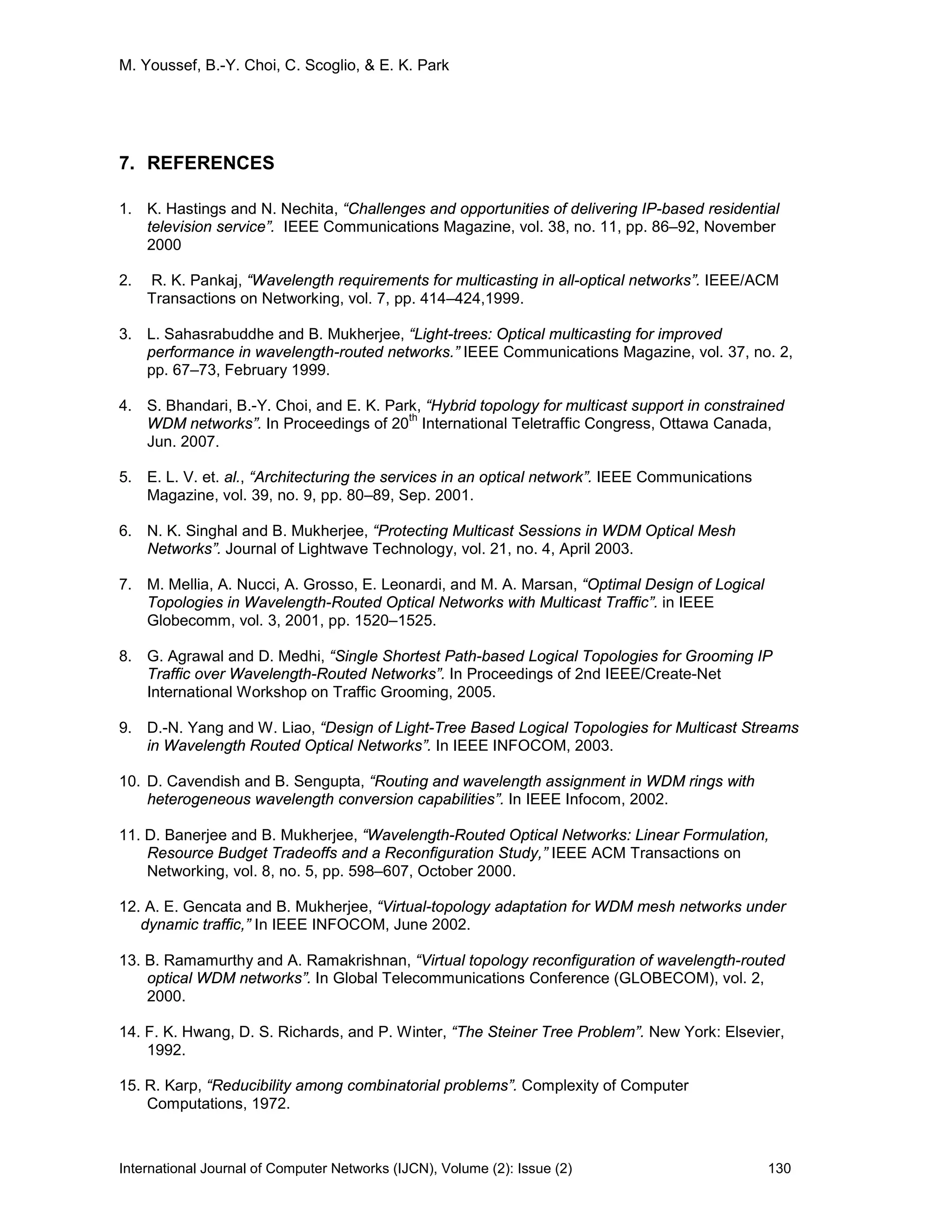 M. Youssef, B.-Y. Choi, C. Scoglio, & E. K. Park
International Journal of Computer Networks (IJCN), Volume (2): Issue (2) 130
7. REFERENCES
1. K. Hastings and N. Nechita, “Challenges and opportunities of delivering IP-based residential
television service”. IEEE Communications Magazine, vol. 38, no. 11, pp. 86–92, November
2000
2. R. K. Pankaj, “Wavelength requirements for multicasting in all-optical networks”. IEEE/ACM
Transactions on Networking, vol. 7, pp. 414–424,1999.
3. L. Sahasrabuddhe and B. Mukherjee, “Light-trees: Optical multicasting for improved
performance in wavelength-routed networks.” IEEE Communications Magazine, vol. 37, no. 2,
pp. 67–73, February 1999.
4. S. Bhandari, B.-Y. Choi, and E. K. Park, “Hybrid topology for multicast support in constrained
WDM networks”. In Proceedings of 20
th
International Teletraffic Congress, Ottawa Canada,
Jun. 2007.
5. E. L. V. et. al., “Architecturing the services in an optical network”. IEEE Communications
Magazine, vol. 39, no. 9, pp. 80–89, Sep. 2001.
6. N. K. Singhal and B. Mukherjee, “Protecting Multicast Sessions in WDM Optical Mesh
Networks”. Journal of Lightwave Technology, vol. 21, no. 4, April 2003.
7. M. Mellia, A. Nucci, A. Grosso, E. Leonardi, and M. A. Marsan, “Optimal Design of Logical
Topologies in Wavelength-Routed Optical Networks with Multicast Traffic”. in IEEE
Globecomm, vol. 3, 2001, pp. 1520–1525.
8. G. Agrawal and D. Medhi, “Single Shortest Path-based Logical Topologies for Grooming IP
Traffic over Wavelength-Routed Networks”. In Proceedings of 2nd IEEE/Create-Net
International Workshop on Traffic Grooming, 2005.
9. D.-N. Yang and W. Liao, “Design of Light-Tree Based Logical Topologies for Multicast Streams
in Wavelength Routed Optical Networks”. In IEEE INFOCOM, 2003.
10. D. Cavendish and B. Sengupta, “Routing and wavelength assignment in WDM rings with
heterogeneous wavelength conversion capabilities”. In IEEE Infocom, 2002.
11. D. Banerjee and B. Mukherjee, “Wavelength-Routed Optical Networks: Linear Formulation,
Resource Budget Tradeoffs and a Reconfiguration Study,” IEEE ACM Transactions on
Networking, vol. 8, no. 5, pp. 598–607, October 2000.
12. A. E. Gencata and B. Mukherjee, “Virtual-topology adaptation for WDM mesh networks under
dynamic traffic,” In IEEE INFOCOM, June 2002.
13. B. Ramamurthy and A. Ramakrishnan, “Virtual topology reconfiguration of wavelength-routed
optical WDM networks”. In Global Telecommunications Conference (GLOBECOM), vol. 2,
2000.
14. F. K. Hwang, D. S. Richards, and P. Winter, “The Steiner Tree Problem”. New York: Elsevier,
1992.
15. R. Karp, “Reducibility among combinatorial problems”. Complexity of Computer
Computations, 1972.
 