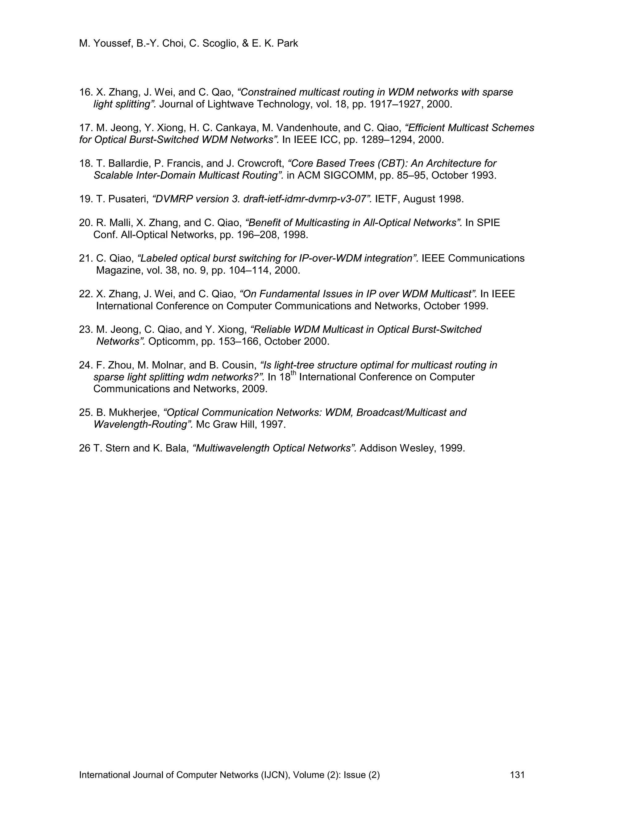 M. Youssef, B.-Y. Choi, C. Scoglio, & E. K. Park
International Journal of Computer Networks (IJCN), Volume (2): Issue (2) 131
16. X. Zhang, J. Wei, and C. Qao, “Constrained multicast routing in WDM networks with sparse
light splitting”. Journal of Lightwave Technology, vol. 18, pp. 1917–1927, 2000.
17. M. Jeong, Y. Xiong, H. C. Cankaya, M. Vandenhoute, and C. Qiao, “Efficient Multicast Schemes
for Optical Burst-Switched WDM Networks”. In IEEE ICC, pp. 1289–1294, 2000.
18. T. Ballardie, P. Francis, and J. Crowcroft, “Core Based Trees (CBT): An Architecture for
Scalable Inter-Domain Multicast Routing”. in ACM SIGCOMM, pp. 85–95, October 1993.
19. T. Pusateri, “DVMRP version 3. draft-ietf-idmr-dvmrp-v3-07”. IETF, August 1998.
20. R. Malli, X. Zhang, and C. Qiao, “Benefit of Multicasting in All-Optical Networks”. In SPIE
Conf. All-Optical Networks, pp. 196–208, 1998.
21. C. Qiao, “Labeled optical burst switching for IP-over-WDM integration”. IEEE Communications
Magazine, vol. 38, no. 9, pp. 104–114, 2000.
22. X. Zhang, J. Wei, and C. Qiao, “On Fundamental Issues in IP over WDM Multicast”. In IEEE
International Conference on Computer Communications and Networks, October 1999.
23. M. Jeong, C. Qiao, and Y. Xiong, “Reliable WDM Multicast in Optical Burst-Switched
Networks”. Opticomm, pp. 153–166, October 2000.
24. F. Zhou, M. Molnar, and B. Cousin, “Is light-tree structure optimal for multicast routing in
sparse light splitting wdm networks?”. In 18
th
International Conference on Computer
Communications and Networks, 2009.
25. B. Mukherjee, “Optical Communication Networks: WDM, Broadcast/Multicast and
Wavelength-Routing”. Mc Graw Hill, 1997.
26 T. Stern and K. Bala, “Multiwavelength Optical Networks”. Addison Wesley, 1999.
 