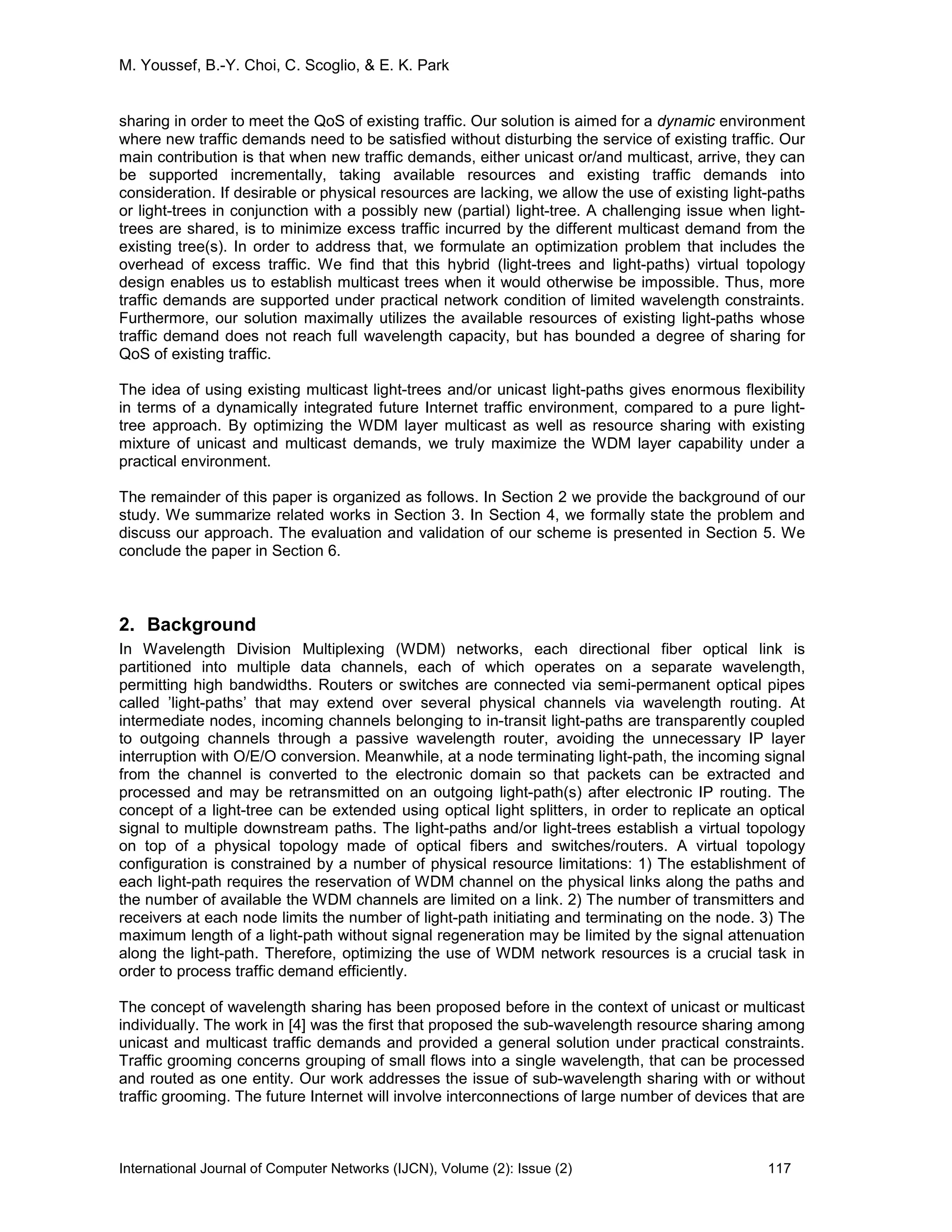 M. Youssef, B.-Y. Choi, C. Scoglio, & E. K. Park
International Journal of Computer Networks (IJCN), Volume (2): Issue (2) 117
sharing in order to meet the QoS of existing traffic. Our solution is aimed for a dynamic environment
where new traffic demands need to be satisfied without disturbing the service of existing traffic. Our
main contribution is that when new traffic demands, either unicast or/and multicast, arrive, they can
be supported incrementally, taking available resources and existing traffic demands into
consideration. If desirable or physical resources are lacking, we allow the use of existing light-paths
or light-trees in conjunction with a possibly new (partial) light-tree. A challenging issue when light-
trees are shared, is to minimize excess traffic incurred by the different multicast demand from the
existing tree(s). In order to address that, we formulate an optimization problem that includes the
overhead of excess traffic. We find that this hybrid (light-trees and light-paths) virtual topology
design enables us to establish multicast trees when it would otherwise be impossible. Thus, more
traffic demands are supported under practical network condition of limited wavelength constraints.
Furthermore, our solution maximally utilizes the available resources of existing light-paths whose
traffic demand does not reach full wavelength capacity, but has bounded a degree of sharing for
QoS of existing traffic.
The idea of using existing multicast light-trees and/or unicast light-paths gives enormous flexibility
in terms of a dynamically integrated future Internet traffic environment, compared to a pure light-
tree approach. By optimizing the WDM layer multicast as well as resource sharing with existing
mixture of unicast and multicast demands, we truly maximize the WDM layer capability under a
practical environment.
The remainder of this paper is organized as follows. In Section 2 we provide the background of our
study. We summarize related works in Section 3. In Section 4, we formally state the problem and
discuss our approach. The evaluation and validation of our scheme is presented in Section 5. We
conclude the paper in Section 6.
2. Background
In Wavelength Division Multiplexing (WDM) networks, each directional fiber optical link is
partitioned into multiple data channels, each of which operates on a separate wavelength,
permitting high bandwidths. Routers or switches are connected via semi-permanent optical pipes
called ’light-paths’ that may extend over several physical channels via wavelength routing. At
intermediate nodes, incoming channels belonging to in-transit light-paths are transparently coupled
to outgoing channels through a passive wavelength router, avoiding the unnecessary IP layer
interruption with O/E/O conversion. Meanwhile, at a node terminating light-path, the incoming signal
from the channel is converted to the electronic domain so that packets can be extracted and
processed and may be retransmitted on an outgoing light-path(s) after electronic IP routing. The
concept of a light-tree can be extended using optical light splitters, in order to replicate an optical
signal to multiple downstream paths. The light-paths and/or light-trees establish a virtual topology
on top of a physical topology made of optical fibers and switches/routers. A virtual topology
configuration is constrained by a number of physical resource limitations: 1) The establishment of
each light-path requires the reservation of WDM channel on the physical links along the paths and
the number of available the WDM channels are limited on a link. 2) The number of transmitters and
receivers at each node limits the number of light-path initiating and terminating on the node. 3) The
maximum length of a light-path without signal regeneration may be limited by the signal attenuation
along the light-path. Therefore, optimizing the use of WDM network resources is a crucial task in
order to process traffic demand efficiently.
The concept of wavelength sharing has been proposed before in the context of unicast or multicast
individually. The work in [4] was the first that proposed the sub-wavelength resource sharing among
unicast and multicast traffic demands and provided a general solution under practical constraints.
Traffic grooming concerns grouping of small flows into a single wavelength, that can be processed
and routed as one entity. Our work addresses the issue of sub-wavelength sharing with or without
traffic grooming. The future Internet will involve interconnections of large number of devices that are
 