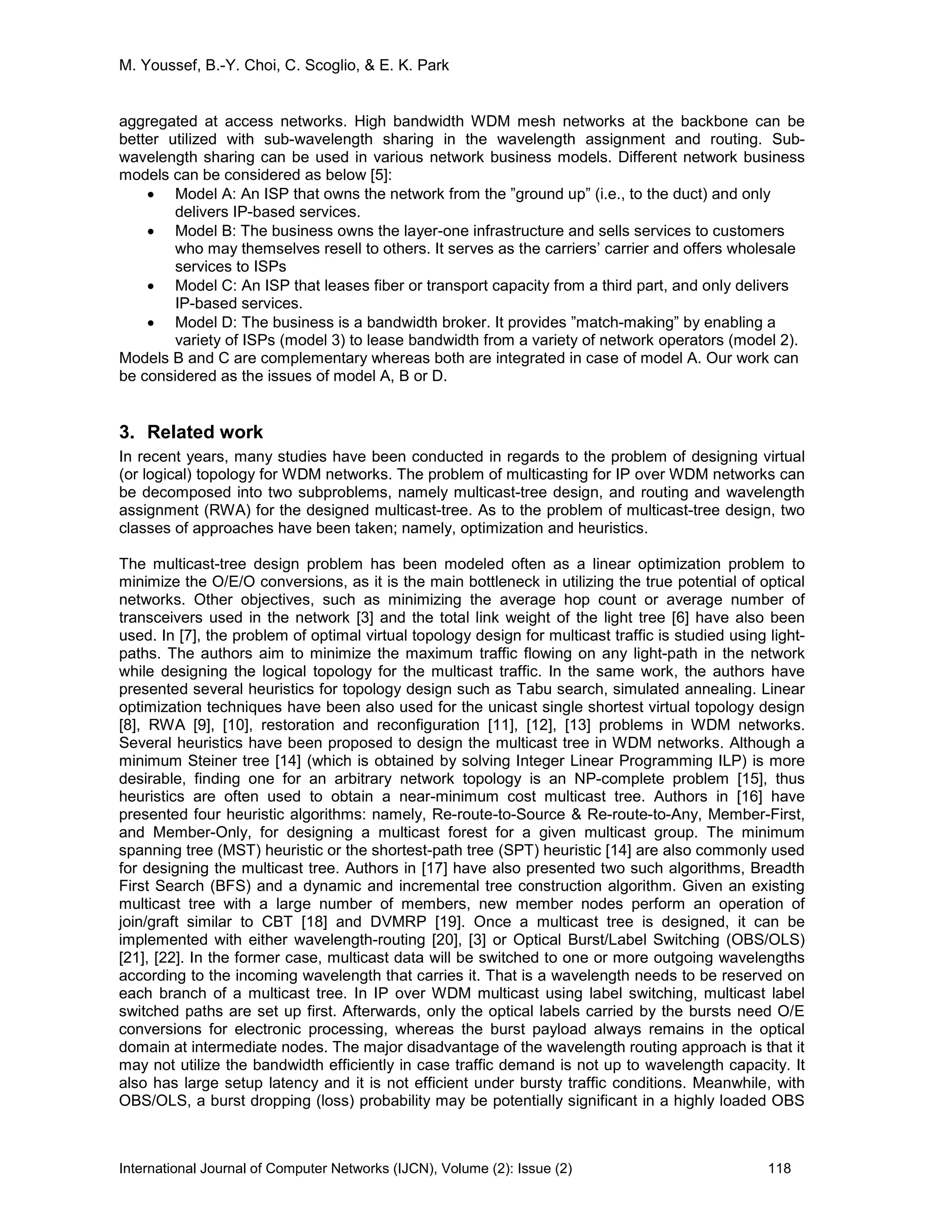 M. Youssef, B.-Y. Choi, C. Scoglio, & E. K. Park
International Journal of Computer Networks (IJCN), Volume (2): Issue (2) 118
aggregated at access networks. High bandwidth WDM mesh networks at the backbone can be
better utilized with sub-wavelength sharing in the wavelength assignment and routing. Sub-
wavelength sharing can be used in various network business models. Different network business
models can be considered as below [5]:
• Model A: An ISP that owns the network from the ”ground up” (i.e., to the duct) and only
delivers IP-based services.
• Model B: The business owns the layer-one infrastructure and sells services to customers
who may themselves resell to others. It serves as the carriers’ carrier and offers wholesale
services to ISPs
• Model C: An ISP that leases fiber or transport capacity from a third part, and only delivers
IP-based services.
• Model D: The business is a bandwidth broker. It provides ”match-making” by enabling a
variety of ISPs (model 3) to lease bandwidth from a variety of network operators (model 2).
Models B and C are complementary whereas both are integrated in case of model A. Our work can
be considered as the issues of model A, B or D.
3. Related work
In recent years, many studies have been conducted in regards to the problem of designing virtual
(or logical) topology for WDM networks. The problem of multicasting for IP over WDM networks can
be decomposed into two subproblems, namely multicast-tree design, and routing and wavelength
assignment (RWA) for the designed multicast-tree. As to the problem of multicast-tree design, two
classes of approaches have been taken; namely, optimization and heuristics.
The multicast-tree design problem has been modeled often as a linear optimization problem to
minimize the O/E/O conversions, as it is the main bottleneck in utilizing the true potential of optical
networks. Other objectives, such as minimizing the average hop count or average number of
transceivers used in the network [3] and the total link weight of the light tree [6] have also been
used. In [7], the problem of optimal virtual topology design for multicast traffic is studied using light-
paths. The authors aim to minimize the maximum traffic flowing on any light-path in the network
while designing the logical topology for the multicast traffic. In the same work, the authors have
presented several heuristics for topology design such as Tabu search, simulated annealing. Linear
optimization techniques have been also used for the unicast single shortest virtual topology design
[8], RWA [9], [10], restoration and reconfiguration [11], [12], [13] problems in WDM networks.
Several heuristics have been proposed to design the multicast tree in WDM networks. Although a
minimum Steiner tree [14] (which is obtained by solving Integer Linear Programming ILP) is more
desirable, finding one for an arbitrary network topology is an NP-complete problem [15], thus
heuristics are often used to obtain a near-minimum cost multicast tree. Authors in [16] have
presented four heuristic algorithms: namely, Re-route-to-Source & Re-route-to-Any, Member-First,
and Member-Only, for designing a multicast forest for a given multicast group. The minimum
spanning tree (MST) heuristic or the shortest-path tree (SPT) heuristic [14] are also commonly used
for designing the multicast tree. Authors in [17] have also presented two such algorithms, Breadth
First Search (BFS) and a dynamic and incremental tree construction algorithm. Given an existing
multicast tree with a large number of members, new member nodes perform an operation of
join/graft similar to CBT [18] and DVMRP [19]. Once a multicast tree is designed, it can be
implemented with either wavelength-routing [20], [3] or Optical Burst/Label Switching (OBS/OLS)
[21], [22]. In the former case, multicast data will be switched to one or more outgoing wavelengths
according to the incoming wavelength that carries it. That is a wavelength needs to be reserved on
each branch of a multicast tree. In IP over WDM multicast using label switching, multicast label
switched paths are set up first. Afterwards, only the optical labels carried by the bursts need O/E
conversions for electronic processing, whereas the burst payload always remains in the optical
domain at intermediate nodes. The major disadvantage of the wavelength routing approach is that it
may not utilize the bandwidth efficiently in case traffic demand is not up to wavelength capacity. It
also has large setup latency and it is not efficient under bursty traffic conditions. Meanwhile, with
OBS/OLS, a burst dropping (loss) probability may be potentially significant in a highly loaded OBS
 