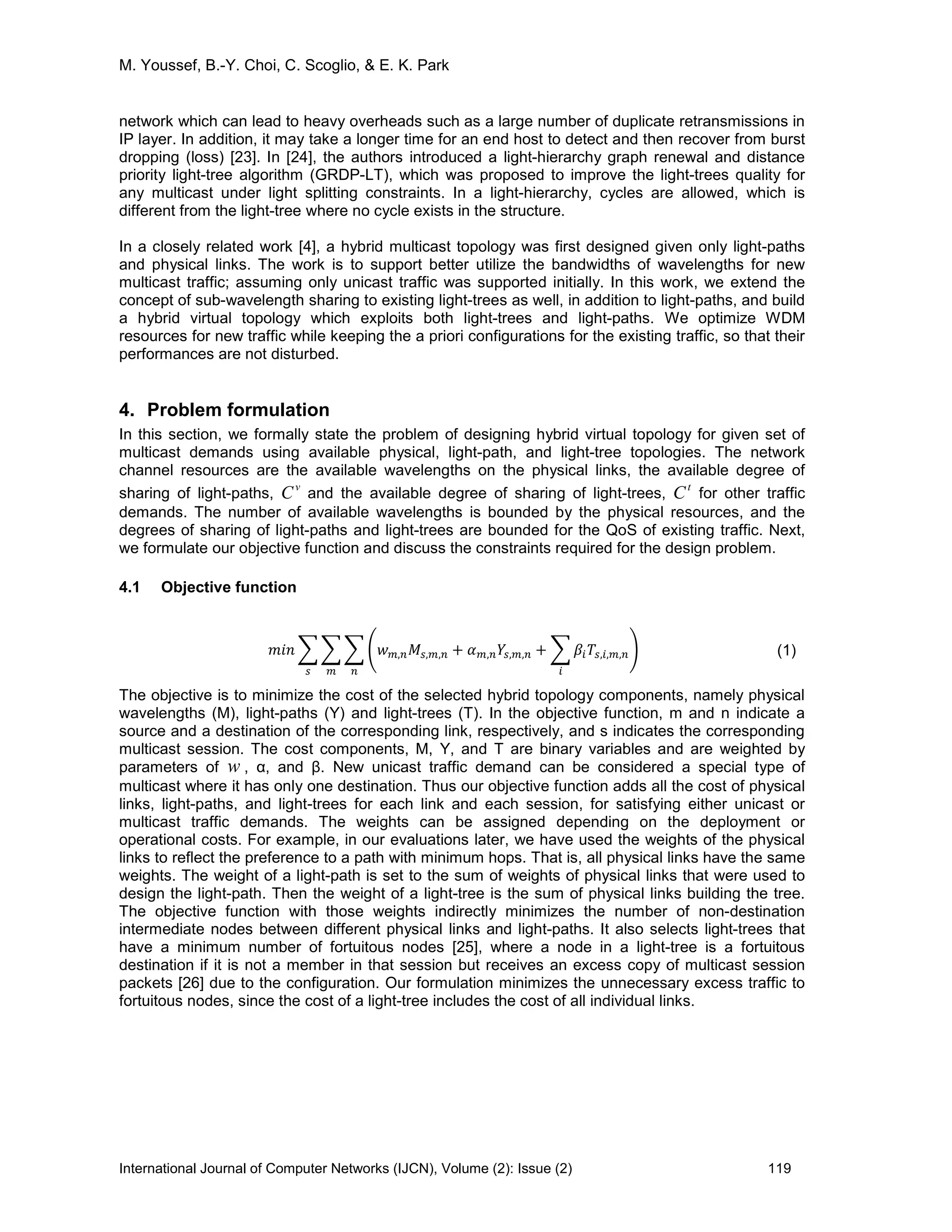 M. Youssef, B.-Y. Choi, C. Scoglio, & E. K. Park
International Journal of Computer Networks (IJCN), Volume (2): Issue (2) 119
network which can lead to heavy overheads such as a large number of duplicate retransmissions in
IP layer. In addition, it may take a longer time for an end host to detect and then recover from burst
dropping (loss) [23]. In [24], the authors introduced a light-hierarchy graph renewal and distance
priority light-tree algorithm (GRDP-LT), which was proposed to improve the light-trees quality for
any multicast under light splitting constraints. In a light-hierarchy, cycles are allowed, which is
different from the light-tree where no cycle exists in the structure.
In a closely related work [4], a hybrid multicast topology was first designed given only light-paths
and physical links. The work is to support better utilize the bandwidths of wavelengths for new
multicast traffic; assuming only unicast traffic was supported initially. In this work, we extend the
concept of sub-wavelength sharing to existing light-trees as well, in addition to light-paths, and build
a hybrid virtual topology which exploits both light-trees and light-paths. We optimize WDM
resources for new traffic while keeping the a priori configurations for the existing traffic, so that their
performances are not disturbed.
4. Problem formulation
In this section, we formally state the problem of designing hybrid virtual topology for given set of
multicast demands using available physical, light-path, and light-tree topologies. The network
channel resources are the available wavelengths on the physical links, the available degree of
sharing of light-paths,
v
C and the available degree of sharing of light-trees,
t
C for other traffic
demands. The number of available wavelengths is bounded by the physical resources, and the
degrees of sharing of light-paths and light-trees are bounded for the QoS of existing traffic. Next,
we formulate our objective function and discuss the constraints required for the design problem.
4.1 Objective function
𝑚𝑖𝑛 � � � �𝑤 𝑚,𝑛 𝑀𝑠,𝑚,𝑛 + 𝛼 𝑚,𝑛 𝑌𝑠,𝑚,𝑛 + � 𝛽𝑖 𝑇𝑠,𝑖,𝑚,𝑛
𝑖
�
𝑛𝑚𝑠
(1)
The objective is to minimize the cost of the selected hybrid topology components, namely physical
wavelengths (M), light-paths (Y) and light-trees (T). In the objective function, m and n indicate a
source and a destination of the corresponding link, respectively, and s indicates the corresponding
multicast session. The cost components, M, Y, and T are binary variables and are weighted by
parameters of w , α, and β. New unicast traffic demand can be considered a special type of
multicast where it has only one destination. Thus our objective function adds all the cost of physical
links, light-paths, and light-trees for each link and each session, for satisfying either unicast or
multicast traffic demands. The weights can be assigned depending on the deployment or
operational costs. For example, in our evaluations later, we have used the weights of the physical
links to reflect the preference to a path with minimum hops. That is, all physical links have the same
weights. The weight of a light-path is set to the sum of weights of physical links that were used to
design the light-path. Then the weight of a light-tree is the sum of physical links building the tree.
The objective function with those weights indirectly minimizes the number of non-destination
intermediate nodes between different physical links and light-paths. It also selects light-trees that
have a minimum number of fortuitous nodes [25], where a node in a light-tree is a fortuitous
destination if it is not a member in that session but receives an excess copy of multicast session
packets [26] due to the configuration. Our formulation minimizes the unnecessary excess traffic to
fortuitous nodes, since the cost of a light-tree includes the cost of all individual links.
 