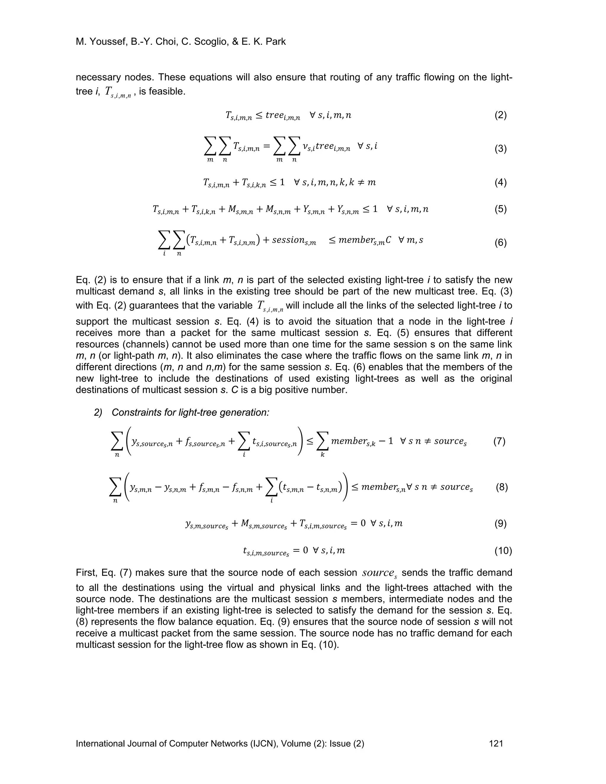M. Youssef, B.-Y. Choi, C. Scoglio, & E. K. Park
International Journal of Computer Networks (IJCN), Volume (2): Issue (2) 121
necessary nodes. These equations will also ensure that routing of any traffic flowing on the light-
tree i, nmisT ,,, , is feasible.
𝑇𝑠,𝑖,𝑚,𝑛 ≤ 𝑡𝑟𝑒𝑒𝑖,𝑚,𝑛 ∀ 𝑠, 𝑖, 𝑚, 𝑛 (2)
� � 𝑇𝑠,𝑖,𝑚,𝑛 = � � 𝜈𝑠,𝑖 𝑡𝑟𝑒𝑒𝑖,𝑚,𝑛 ∀ 𝑠, 𝑖
𝑛𝑚𝑛𝑚
(3)
𝑇𝑠,𝑖,𝑚,𝑛 + 𝑇𝑠,𝑖,𝑘,𝑛 ≤ 1 ∀ 𝑠, 𝑖, 𝑚, 𝑛, 𝑘, 𝑘 ≠ 𝑚 (4)
𝑇𝑠,𝑖,𝑚,𝑛 + 𝑇𝑠,𝑖,𝑘,𝑛 + 𝑀𝑠,𝑚,𝑛 + 𝑀𝑠,𝑛,𝑚 + 𝑌𝑠,𝑚,𝑛 + 𝑌𝑠,𝑛,𝑚 ≤ 1 ∀ 𝑠, 𝑖, 𝑚, 𝑛 (5)
� ��𝑇𝑠,𝑖,𝑚,𝑛 + 𝑇𝑠,𝑖,𝑛,𝑚�
𝑛𝑖
+ 𝑠𝑒𝑠𝑠𝑖𝑜𝑛 𝑠,𝑚 ≤ 𝑚𝑒𝑚𝑏𝑒𝑟𝑠,𝑚 𝐶 ∀ 𝑚, 𝑠 (6)
Eq. (2) is to ensure that if a link m, n is part of the selected existing light-tree i to satisfy the new
multicast demand s, all links in the existing tree should be part of the new multicast tree. Eq. (3)
with Eq. (2) guarantees that the variable nmisT ,,, will include all the links of the selected light-tree i to
support the multicast session s. Eq. (4) is to avoid the situation that a node in the light-tree i
receives more than a packet for the same multicast session s. Eq. (5) ensures that different
resources (channels) cannot be used more than one time for the same session s on the same link
m, n (or light-path m, n). It also eliminates the case where the traffic flows on the same link m, n in
different directions (m, n and n,m) for the same session s. Eq. (6) enables that the members of the
new light-tree to include the destinations of used existing light-trees as well as the original
destinations of multicast session s. C is a big positive number.
2) Constraints for light-tree generation:
� �𝑦𝑠,𝑠𝑜𝑢𝑟𝑐𝑒 𝑠,𝑛 + 𝑓𝑠,𝑠𝑜𝑢𝑟𝑐𝑒 𝑠,𝑛 + � 𝑡 𝑠,𝑖,𝑠𝑜𝑢𝑟𝑐𝑒 𝑠,𝑛
𝑖
�
𝑛
≤ � 𝑚𝑒𝑚𝑏𝑒𝑟𝑠,𝑘
𝑘
− 1 ∀ 𝑠 𝑛 ≠ 𝑠𝑜𝑢𝑟𝑐𝑒𝑠 (7)
� �𝑦𝑠,𝑚,𝑛 − 𝑦𝑠,𝑛,𝑚 + 𝑓𝑠,𝑚,𝑛 − 𝑓𝑠,𝑛,𝑚 + ��𝑡 𝑠,𝑚,𝑛 − 𝑡 𝑠,𝑛,𝑚�
𝑖
�
𝑛
≤ 𝑚𝑒𝑚𝑏𝑒𝑟𝑠,𝑛∀ 𝑠 𝑛 ≠ 𝑠𝑜𝑢𝑟𝑐𝑒 𝑠 (8)
𝑦𝑠,𝑚,𝑠𝑜𝑢𝑟𝑐𝑒 𝑠
+ 𝑀𝑠,𝑚,𝑠𝑜𝑢𝑟𝑐𝑒 𝑠
+ 𝑇𝑠,𝑖,𝑚,𝑠𝑜𝑢𝑟𝑐𝑒 𝑠
= 0 ∀ 𝑠, 𝑖, 𝑚 (9)
𝑡 𝑠,𝑖,𝑚,𝑠𝑜𝑢𝑟𝑐𝑒 𝑠
= 0 ∀ 𝑠, 𝑖, 𝑚 (10)
First, Eq. (7) makes sure that the source node of each session ssource sends the traffic demand
to all the destinations using the virtual and physical links and the light-trees attached with the
source node. The destinations are the multicast session s members, intermediate nodes and the
light-tree members if an existing light-tree is selected to satisfy the demand for the session s. Eq.
(8) represents the flow balance equation. Eq. (9) ensures that the source node of session s will not
receive a multicast packet from the same session. The source node has no traffic demand for each
multicast session for the light-tree flow as shown in Eq. (10).
 