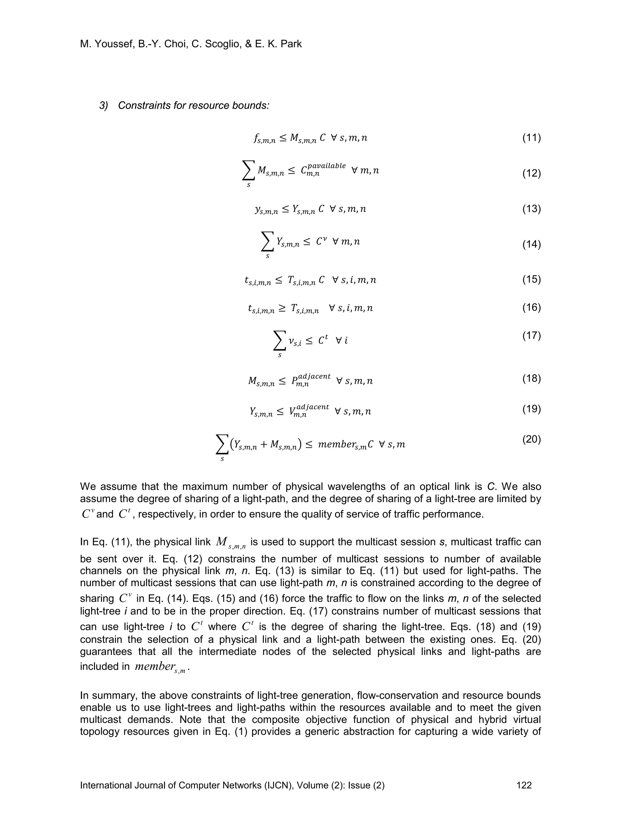 M. Youssef, B.-Y. Choi, C. Scoglio, & E. K. Park
International Journal of Computer Networks (IJCN), Volume (2): Issue (2) 122
3) Constraints for resource bounds:
𝑓𝑠,𝑚,𝑛 ≤ 𝑀𝑠,𝑚,𝑛 𝐶 ∀ 𝑠, 𝑚, 𝑛 (11)
� 𝑀𝑠,𝑚,𝑛
𝑠
≤ 𝐶 𝑚,𝑛
𝑝𝑎𝑣𝑎𝑖𝑙𝑎𝑏𝑙𝑒
∀ 𝑚, 𝑛 (12)
𝑦𝑠,𝑚,𝑛 ≤ 𝑌𝑠,𝑚,𝑛 𝐶 ∀ 𝑠, 𝑚, 𝑛 (13)
� 𝑌𝑠,𝑚,𝑛
𝑠
≤ 𝐶 𝜈
∀ 𝑚, 𝑛 (14)
𝑡 𝑠,𝑖,𝑚,𝑛 ≤ 𝑇𝑠,𝑖,𝑚,𝑛 𝐶 ∀ 𝑠, 𝑖, 𝑚, 𝑛 (15)
𝑡 𝑠,𝑖,𝑚,𝑛 ≥ 𝑇𝑠,𝑖,𝑚,𝑛 ∀ 𝑠, 𝑖, 𝑚, 𝑛 (16)
� 𝜈𝑠,𝑖
𝑠
≤ 𝐶 𝑡
∀ 𝑖 (17)
𝑀𝑠,𝑚,𝑛 ≤ 𝑃𝑚,𝑛
𝑎𝑑𝑗𝑎𝑐𝑒𝑛𝑡
∀ 𝑠, 𝑚, 𝑛 (18)
𝑌𝑠,𝑚,𝑛 ≤ 𝑉𝑚,𝑛
𝑎𝑑𝑗𝑎𝑐𝑒𝑛𝑡
∀ 𝑠, 𝑚, 𝑛 (19)
��𝑌𝑠,𝑚,𝑛 + 𝑀𝑠,𝑚,𝑛�
𝑠
≤ 𝑚𝑒𝑚𝑏𝑒𝑟𝑠,𝑚 𝐶 ∀ 𝑠, 𝑚 (20)
We assume that the maximum number of physical wavelengths of an optical link is C. We also
assume the degree of sharing of a light-path, and the degree of sharing of a light-tree are limited by
v
C and
t
C , respectively, in order to ensure the quality of service of traffic performance.
In Eq. (11), the physical link nmsM ,, is used to support the multicast session s, multicast traffic can
be sent over it. Eq. (12) constrains the number of multicast sessions to number of available
channels on the physical link m, n. Eq. (13) is similar to Eq. (11) but used for light-paths. The
number of multicast sessions that can use light-path m, n is constrained according to the degree of
sharing
v
C in Eq. (14). Eqs. (15) and (16) force the traffic to flow on the links m, n of the selected
light-tree i and to be in the proper direction. Eq. (17) constrains number of multicast sessions that
can use light-tree i to
t
C where
t
C is the degree of sharing the light-tree. Eqs. (18) and (19)
constrain the selection of a physical link and a light-path between the existing ones. Eq. (20)
guarantees that all the intermediate nodes of the selected physical links and light-paths are
included in msmember , .
In summary, the above constraints of light-tree generation, flow-conservation and resource bounds
enable us to use light-trees and light-paths within the resources available and to meet the given
multicast demands. Note that the composite objective function of physical and hybrid virtual
topology resources given in Eq. (1) provides a generic abstraction for capturing a wide variety of
 