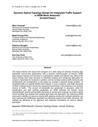 M. Youssef, B.-Y. Choi, C. Scoglio, & E. K. Park
International Journal of Computer Networks (IJCN), Volume (2): Issue (2) 115
Dynamic Hybrid Topology Design for Integrated Traffic Support
in WDM Mesh Networks1
(Invited Paper)
Mina Youssef mkamel@ksu.edu
Electrical and Computer Engineering
Kansas State University
Manhattan KS, 66502 USA
Baek-Young Choi choiby@umkc.edu
Computer Science and Electrical Engineering
University of Missouri
Kansas City MO, 64110 USA
Caterina Scoglio caterina@ksu.edu
Electrical and Computer Engineering
Kansas State University
Manhattan KS, 66502 USA
Eun Kyo Park eun.park@csi.cuny.edu
City University of New York
Staten Island NY,10314 USA
Abstract
The future Internet will require the transport of a wide range of services including high
bandwidth one-to-many applications, with a dynamic interconnection of devices. WDM
layer support realizes such services in a transparent, reliable and efficient way. Most of the
recent studies have been focused on efficiently building and configuring light-paths for
unicast or light-trees for multicast in isolation, and do not take existing traffic demands and
configuration into consideration. In this paper we consider a dynamic design problem of
integrated traffic in a realistic WDM mesh network. In such a network, new traffic demands
of either multicast and/or unicast are supported dynamically in the presence of an existing
mixture of traffic. The amount of bandwidth per wavelength is abundant, while the
wavelengths and light splitting capabilities on WDM switches are limited. Using
subwavelength sharing among traffic demands of unicast and multicast, we build a hybrid
virtual topology that exploits both existing light-trees and light-paths. By optimizing WDM
resources in addition to resource sharing with existing unicast and multicast demands, we
truly maximize the WDM layer capability and efficiently support more traffic demands. We
validate the efficiency of our approach with extensive simulations on various network
topologies.
Keywords: WDM Networks, Dynamic Topology Design, Unicast, Multicast.
1
An earlier version of this work has appeared in the Proceedings of International Conference on Computer Communications and
Networks (ICCCN)’08.
 
