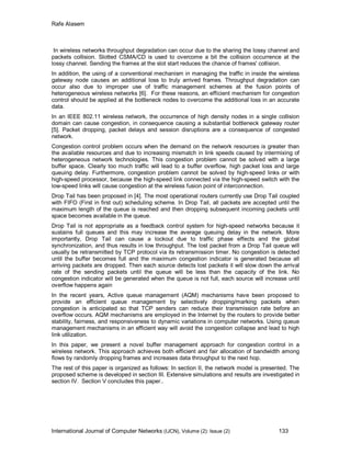 Rafe Alasem
International Journal of Computer Networks (IJCN), Volume (2): Issue (2) 133
In wireless networks throughput degradation can occur due to the sharing the lossy channel and
packets collision. Slotted CSMA/CD is used to overcome a bit the collision occurrence at the
lossy channel. Sending the frames at the slot start reduces the chance of frames' collision.
In addition, the using of a conventional mechanism in managing the traffic in inside the wireless
gateway node causes an additional loss to truly arrived frames. Throughput degradation can
occur also due to improper use of traffic management schemes at the fusion points of
heterogeneous wireless networks [6]. For these reasons, an efficient mechanism for congestion
control should be applied at the bottleneck nodes to overcome the additional loss in an accurate
data.
In an IEEE 802.11 wireless network, the occurrence of high density nodes in a single collision
domain can cause congestion, in consequence causing a substantial bottleneck gateway router
[5]. Packet dropping, packet delays and session disruptions are a consequence of congested
network.
Congestion control problem occurs when the demand on the network resources is greater than
the available resources and due to increasing mismatch in link speeds caused by intermixing of
heterogeneous network technologies. This congestion problem cannot be solved with a large
buffer space. Clearly too much traffic will lead to a buffer overflow, high packet loss and large
queuing delay. Furthermore, congestion problem cannot be solved by high-speed links or with
high-speed processor, because the high-speed link connected via the high-speed switch with the
low-speed links will cause congestion at the wireless fusion point of interconnection.
Drop Tail has been proposed in [4]. The most operational routers currently use Drop Tail coupled
with FIFO (First in first out) scheduling scheme. In Drop Tail, all packets are accepted until the
maximum length of the queue is reached and then dropping subsequent incoming packets until
space becomes available in the queue.
Drop Tail is not appropriate as a feedback control system for high-speed networks because it
sustains full queues and this may increase the average queuing delay in the network. More
importantly, Drop Tail can cause a lockout due to traffic phase effects and the global
synchronization, and thus results in low throughput. The lost packet from a Drop Tail queue will
usually be retransmitted by TCP protocol via its retransmission timer. No congestion is detected
until the buffer becomes full and the maximum congestion indicator is generated because all
arriving packets are dropped. Then each source detects lost packets it will slow down the arrival
rate of the sending packets until the queue will be less than the capacity of the link. No
congestion indicator will be generated when the queue is not full, each source will increase until
overflow happens again
In the recent years, Active queue management (AQM) mechanisms have been proposed to
provide an efficient queue management by selectively dropping/marking packets when
congestion is anticipated so that TCP senders can reduce their transmission rate before an
overflow occurs. AQM mechanisms are employed in the Internet by the routers to provide better
stability, fairness, and responsiveness to dynamic variations in computer networks. Using queue
management mechanisms in an efficient way will avoid the congestion collapse and lead to high
link utilization.
In this paper, we present a novel buffer management approach for congestion control in a
wireless network. This approach achieves both efficient and fair allocation of bandwidth among
flows by randomly dropping frames and increases data throughput to the next hop.
The rest of this paper is organized as follows: In section II, the network model is presented. The
proposed scheme is developed in section III. Extensive simulations and results are investigated in
section IV. Section V concludes this paper..
 
