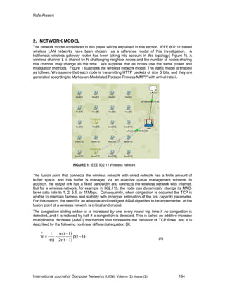 Rafe Alasem
International Journal of Computer Networks (IJCN), Volume (2): Issue (2) 134
2. NETWORK MODEL
The network model considered in this paper will be explained in this section. IEEE 802.11 based
wireless LAN networks have been chosen as a reference model of this investigation. A
bottleneck wireless gateway router has been taking into account in this topology( Figure 1). A
wireless channel L is shared by N challenging neighbor nodes and the number of nodes sharing
this channel may change all the time. We suppose that all nodes use the same power and
modulation methods. Figure 1 illustrates the wireless network model. The traffic model is shaped
as follows. We assume that each node is transmitting HTTP packets of size S bits, and they are
generated according to Markovian-Modulated Poisson Process MMPP with arrival rate .
FIGURE 1: IEEE 802.11 Wireless network
The fusion point that connects the wireless network with wired network has a finite amount of
buffer space, and this buffer is managed via an adaptive queue management scheme. In
addition, the output link has a fixed bandwidth and connects the wireless network with Internet.
But for a wireless network, for example in 802.11b, the node can dynamically change its MAC-
layer data rate to 1, 2, 5.5, or 11Mbps. Consequently, when congestion is occurred the TCP is
unable to maintain fairness and stability with improper estimation of the link capacity parameter.
For this reason, the need for an adaptive and intelligent AQM algorithm to be implemented at the
fusion point of a wireless network is critical and crucial.
The congestion sliding widow w is increased by one every round trip time if no congestion is
detected, and it is reduced by half if a congestion is detected. This is called an additive-increase
multiplicative decrease (AIMD) mechanism that represents the behavior of TCP flows, and it is
described by the following nonlinear differential equation [9]:
1)p(t
1)2r(t
1)w(t
r(t)
1
w 




(1)
 