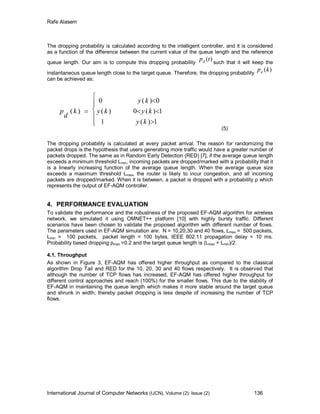 Rafe Alasem
International Journal of Computer Networks (IJCN), Volume (2): Issue (2) 136
The dropping probability is calculated according to the intelligent controller, and it is considered
as a function of the difference between the current value of the queue length and the reference
queue length. Our aim is to compute this dropping probability
)(tpd such that it will keep the
instantaneous queue length close to the target queue. Therefore, the dropping probability
)(kpd
can be achieved as:










1)(1
1)(0)(
0)(0
)(
ky
kyky
ky
k
d
p
(5)
The dropping probability is calculated at every packet arrival. The reason for randomizing the
packet drops is the hypothesis that users generating more traffic would have a greater number of
packets dropped. The same as in Random Early Detection (RED) [7], if the average queue length
exceeds a minimum threshold Lmin, incoming packets are dropped/marked with a probability that it
is a linearly increasing function of the average queue length. When the average queue size
exceeds a maximum threshold Lmax, the router is likely to incur congestion, and all incoming
packets are dropped/marked. When it is between, a packet is dropped with a probability p which
represents the output of EF-AQM controller.
4. PERFORMANCE EVALUATION
To validate the performance and the robustness of the proposed EF-AQM algorithm for wireless
network, we simulated it using OMNET++ platform [10] with highly bursty traffic. Different
scenarios have been chosen to validate the proposed algorithm with different number of flows.
The parameters used in EF-AQM simulation are: N = 10,20,30 and 40 flows, Lmax = 500 packets,
Lmin = 100 packets, packet length = 100 bytes, IEEE 802.11 propagation delay = 10 ms.
Probability based dropping pmax =0.2 and the target queue length is (Lmax + Lmin)/2.
4.1. Throughput
As shown in Figure 3, EF-AQM has offered higher throughput as compared to the classical
algorithm Drop Tail and RED for the 10, 20, 30 and 40 flows respectively. It is observed that
although the number of TCP flows has increased, EF-AQM has offered higher throughput for
different control approaches and reach (100%) for the smaller flows. This due to the stability of
EF-AQM in maintaining the queue length which makes it more stable around the target queue
and shrunk in width; thereby packet dropping is less despite of increasing the number of TCP
flows.
 
