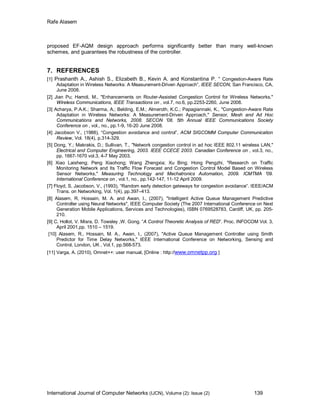 Rafe Alasem
International Journal of Computer Networks (IJCN), Volume (2): Issue (2) 139
proposed EF-AQM design approach performs significantly better than many well-known
schemes, and guarantees the robustness of the controller.
7. REFERENCES
[1] Prashanth A., Ashish S., Elizabeth B., Kevin A. and Konstantina P. “ Congestion-Aware Rate
Adaptation in Wireless Networks: A Measurement-Driven Approach”, IEEE SECON, San Francisco, CA,
June 2008.
[2] Jian Pu; Hamdi, M., "Enhancements on Router-Assisted Congestion Control for Wireless Networks,"
Wireless Communications, IEEE Transactions on , vol.7, no.6, pp.2253-2260, June 2008.
[3] Acharya, P.A.K.; Sharma, A.; Belding, E.M.; Almeroth, K.C.; Papagiannaki, K., "Congestion-Aware Rate
Adaptation in Wireless Networks: A Measurement-Driven Approach," Sensor, Mesh and Ad Hoc
Communications and Networks, 2008. SECON '08. 5th Annual IEEE Communications Society
Conference on , vol., no., pp.1-9, 16-20 June 2008.
[4] Jacobson V., (1988), “Congestion avoidance and control”, ACM SIGCOMM Computer Communication
Review, Vol. 18(4), p.314-329.
[5] Dong, Y.; Makrakis, D.; Sullivan, T., "Network congestion control in ad hoc IEEE 802.11 wireless LAN,"
Electrical and Computer Engineering, 2003. IEEE CCECE 2003. Canadian Conference on , vol.3, no.,
pp. 1667-1670 vol.3, 4-7 May 2003.
[6] Xiao Laisheng; Peng Xiaohong; Wang Zhengxia; Xu Bing; Hong Pengzhi, "Research on Traffic
Monitoring Network and Its Traffic Flow Forecast and Congestion Control Model Based on Wireless
Sensor Networks," Measuring Technology and Mechatronics Automation, 2009. ICMTMA '09.
International Conference on , vol.1, no., pp.142-147, 11-12 April 2009.
[7] Floyd, S, Jacobson, V., (1993), “Random early detection gateways for congestion avoidance”. IEEE/ACM
Trans. on Networking, Vol. 1(4), pp.397–413.
[8] Alasem, R, Hossain, M. A. and Awan, I., (2007), "Intelligent Active Queue Management Predictive
Controller using Neural Networks", IEEE Computer Society (The 2007 International Conference on Next
Generation Mobile Applications, Services and Technologies), ISBN 0769528783, Cardiff, UK, pp. 205-
210.
[9] C. Hollot, V. Misra, D. Towsley ,W. Gong. “A Control Theoretic Analysis of RED”. Proc. INFOCOM Vol. 3,
April 2001,pp. 1510 – 1519.
[10] Alasem, R., Hossain, M. A., Awan, I., (2007), "Active Queue Management Controller using Smith
Predictor for Time Delay Networks," IEEE International Conference on Networking, Sensing and
Control, London, UK , Vol.1, pp.568-573.
[11] Varga, A. (2010), Omnet++: user manual, [Online : http://www.omnetpp.org ]
 