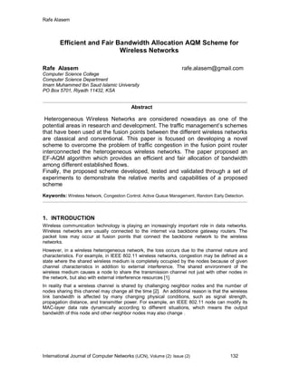 Rafe Alasem
International Journal of Computer Networks (IJCN), Volume (2): Issue (2) 132
Efficient and Fair Bandwidth Allocation AQM Scheme for
Wireless Networks
Rafe Alasem rafe.alasem@gmail.com
Computer Science College
Computer Science Department
Imam Muhammed Ibn Saud Islamic University
PO Box 5701, Riyadh 11432, KSA
Abstract
Heterogeneous Wireless Networks are considered nowadays as one of the
potential areas in research and development. The traffic management’s schemes
that have been used at the fusion points between the different wireless networks
are classical and conventional. This paper is focused on developing a novel
scheme to overcome the problem of traffic congestion in the fusion point router
interconnected the heterogeneous wireless networks. The paper proposed an
EF-AQM algorithm which provides an efficient and fair allocation of bandwidth
among different established flows.
Finally, the proposed scheme developed, tested and validated through a set of
experiments to demonstrate the relative merits and capabilities of a proposed
scheme
Keywords: Wireless Network, Congestion Control, Active Queue Management, Random Early Detection.
1. INTRODUCTION
Wireless communication technology is playing an increasingly important role in data networks.
Wireless networks are usually connected to the internet via backbone gateway routers. The
packet loss may occur at fusion points that connect the backbone network to the wireless
networks.
However, in a wireless heterogeneous network, the loss occurs due to the channel nature and
characteristics. For example, in IEEE 802.11 wireless networks, congestion may be defined as a
state where the shared wireless medium is completely occupied by the nodes because of given
channel characteristics in addition to external interference. The shared environment of the
wireless medium causes a node to share the transmission channel not just with other nodes in
the network, but also with external interference resources [1].
In reality that a wireless channel is shared by challenging neighbor nodes and the number of
nodes sharing this channel may change all the time [2]. An additional reason is that the wireless
link bandwidth is affected by many changing physical conditions, such as signal strength,
propagation distance, and transmitter power. For example, an IEEE 802.11 node can modify its
MAC-layer data rate dynamically according to different situations, which means the output
bandwidth of this node and other neighbor nodes may also change .
 