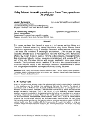 Laveen Sundararaj & Palanisamy Vellaiyan
International Journal of Computer Networks, Volume (2) : Issue (3) 159
Delay Tolerant Networking routing as a Game Theory problem –
An Overview
Laveen Sundararaj laveen.sundararaj@honeywell.com
Honeywell Research Scholar,
Department of Computer Science and Engineering,
Alagappa University, Tamil Nadu, Karaikudi 630003, India.
Dr. Palanisamy Vellaiyan vpazhanisamy@yahoo.co.in
Head of the Department,
Department of Computer Science and Engineering,
Alagappa University, Tamil Nadu, Karaikudi 630003, India.
Abstract
This paper explores the theoretical approach to improve existing Delay and
Disruption Tolerant Networking routing algorithms using Game Theory. Game
Theory is a systematic study of strategic interaction among rational individuals.
DTN deals with networks in challenged environment. DTN focuses on deep
space to a broader class of heterogeneous networks that may suffer disruptions,
affected by design decisions such as naming and addressing, message formats,
data encoding methods, routing, congestion management and security. DTN is
part of the Inter Planetary Internet with primary application being deep space
networks. The hypothesis behind modeling DTN routing as a game is based on
understanding that routing is also a strategic interaction between the DTN nodes.
This brings cognitive abilities leading to automated routing decisions.
Keywords: DTN - Delay and Disruption Tolerant Networking, BRG – Bundle Routing Game, PRoPHET –
Probabilistic Routing Protocol using History of Encounters and Transitivity, Game Theory, Nash Equilibrium,
Kakutani’s Theorem, Backward Induction.
1. INTRODUCTION
An era of new and cheap wireless networking solutions has created opportunities for networking
in new situations, and for exciting new applications that use the network. The advent of
technologies such as Wi-Fi, Wi-Max, Bluetooth, and other radio solutions (e.g. low power radios
designed for use in sensor networks), it has become viable to equip almost any device with
wireless networking capabilities. Due to the ubiquity of such networking enabled devices,
situations where communication is desirable can occur at any time and any place, even where no
networking infrastructure is available. Also over the past 3 decades, deep space communication
has evolved towards frame-oriented communications. These are a class of communication
protocols that include packet switching and store-and-forward communication that have driven
the internet to global prominence. But even the internet protocols (sometimes called the TCP/IP
protocol suite) have their limitations [8]. In the presence of frequent disruption or long and
uncertain delays from transmission to reception, the internet protocols are not always adequately
robust.
 