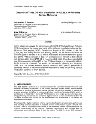 Sukhvinder S Bamber and Ajay K Sharma
International Journal of Computer Networks (IJCN), Volume (2): Issue (4) 181
Queue Size Trade Off with Modulation in 802.15.4 for Wireless
Sensor Networks
Sukhvinder S Bamber bambery2k@yahoo.com
Department of Computer Science & Engineering
National Institute of Technology,
Jalandhar, 144011, India
Ajay K Sharma sharmaajayk@nitj.ac.in
Department of Computer Science & Engineering
National Institute of Technology,
Jalandhar, 144011, India
Abstract
In this paper we analyze the performance of 802.15.4 Wireless Sensor Network
(WSN) and derive the queue size trade off for different modulation schemes like:
Minimum Shift Keying (MSK), Quadrature Amplitude Modulation of 64 bits
(QAM_64) and Binary Phase Shift Keying (BPSK) at the radio transmitter of
different types of devices in IEEE 802.15.4 for WSN. It is concluded that if queue
size at the PAN coordinator of 802.15.4 wireless sensor network is to be taken
into consideration then QAM_64 is recommended. Also it has been concluded
that if the queue size at the GTS or Non GTS end device is to be considered then
BPSK should be preferred. Our results can be used for planning and deploying
IEEE 802.15.4 based wireless sensor networks with specific performance
demands. Overall it has been revealed that there is trade off for using various
modulation schemes in WSN devices.
Keywords: WSN, Queue Size, BPSK, MSK, QAM_64.
1. INTRODUCTION
The IEEE 802.15.4 protocol is an industrial standard for Low-Rate Wireless Personal Area
Network (LR-WPAN) architectures. As the primary application domain wireless sensor network
applications in industrial environments can be identified. LR-WPAN is intended to become an
enabling technology for WSNs. In contrast to Wireless Local Area Networks (WLAN), which is
standardized by IEEE 802.11 family, LR-WPAN stresses short-range operation, low-data-rate,
energy-efficiency and low-cost. An example is Zigbee, which is an open specification built on the
LR-WPAN standard and focuses on the establishment and maintenance of LR-WPANs for
wireless sensor networks.
The choice of the digital modulation scheme significantly affects the characteristics, performance
and resulting physical realization of wireless sensor communication system derived from
802.15.4. There is no universal ‘best’ choice of the modulation scheme, but depending on the
physical characteristics of the channel, parametric optimizations and required level of
performance some will prove better fit than the others. The 802.15.4 is an IEEE standard,
 