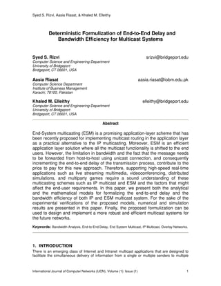 Syed S. Rizvi, Aasia Riasat, & Khaled M. Elleithy
International Journal of Computer Networks (IJCN), Volume (1): Issue (1) 1
Deterministic Formulization of End-to-End Delay and
Bandwidth Efficiency for Multicast Systems
Syed S. Rizvi srizvi@bridgeport.edu
Computer Science and Engineering Department
University of Bridgeport
Bridgeport, CT 06601, USA
Aasia Riasat aasia.riasat@iobm.edu.pk
Computer Science Department
Institute of Business Management
Karachi, 78100, Pakistan
Khaled M. Elleithy elleithy@bridgeport.edu
Computer Science and Engineering Department
University of Bridgeport
Bridgeport, CT 06601, USA
Abstract
End-System multicasting (ESM) is a promising application-layer scheme that has
been recently proposed for implementing multicast routing in the application layer
as a practical alternative to the IP multicasting. Moreover, ESM is an efficient
application layer solution where all the multicast functionality is shifted to the end
users. However, the limitation in bandwidth and the fact that the message needs
to be forwarded from host-to-host using unicast connection, and consequently
incrementing the end-to-end delay of the transmission process, contribute to the
price to pay for this new approach. Therefore, supporting high-speed real-time
applications such as live streaming multimedia, videoconferencing, distributed
simulations, and multiparty games require a sound understanding of these
multicasting schemes such as IP multicast and ESM and the factors that might
affect the end-user requirements. In this paper, we present both the analytical
and the mathematical models for formalizing the end-to-end delay and the
bandwidth efficiency of both IP and ESM multicast system. For the sake of the
experimental verifications of the proposed models, numerical and simulation
results are presented in this paper. Finally, the proposed formulization can be
used to design and implement a more robust and efficient multicast systems for
the future networks.
Keywords: Bandwidth Analysis, End-to-End Delay, End System Multicast, IP Multicast, Overlay Networks.
1. INTRODUCTION
There is an emerging class of Internet and Intranet multicast applications that are designed to
facilitate the simultaneous delivery of information from a single or multiple senders to multiple
 
