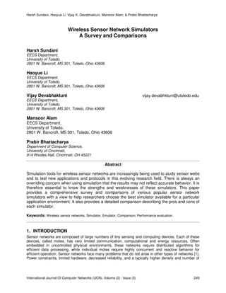 Harsh Sundani, Haoyue Li, Vijay K. Devabhaktuni, Mansoor Alam, & Prabir Bhattacharya
International Journal Of Computer Networks (IJCN), Volume (2) : Issue (5) 249
Wireless Sensor Network Simulators
A Survey and Comparisons
Harsh Sundani
EECS Department,
University of Toledo,
2801 W. Bancroft, MS 301, Toledo, Ohio 43606
Haoyue Li
EECS Department,
University of Toledo,
2801 W. Bancroft, MS 301, Toledo, Ohio 43606
Vijay Devabhaktuni vijay.devabhktuni@utoledo.edu
EECS Department,
University of Toledo,
2801 W. Bancroft, MS 301, Toledo, Ohio 43606
Mansoor Alam
EECS Department,
University of Toledo,
2801 W. Bancroft, MS 301, Toledo, Ohio 43606
Prabir Bhattacharya
Department of Computer Science,
University of Cincinnati,
814 Rhodes Hall, Cincinnati, OH 45221
Abstract
Simulation tools for wireless sensor networks are increasingly being used to study sensor webs
and to test new applications and protocols in this evolving research field. There is always an
overriding concern when using simulation that the results may not reflect accurate behavior. It is
therefore essential to know the strengths and weaknesses of these simulators. This paper
provides a comprehensive survey and comparisons of various popular sensor network
simulators with a view to help researchers choose the best simulator available for a particular
application environment. It also provides a detailed comparison describing the pros and cons of
each simulator.
Keywords: Wireless sensor networks, Simulator, Emulator, Comparison, Performance evaluation.
1. INTRODUCTION
Sensor networks are composed of large numbers of tiny sensing and computing devices. Each of these
devices, called motes, has very limited communication, computational and energy resources. Often
embedded in uncontrolled physical environments, these networks require distributed algorithms for
efficient data processing, while individual motes require highly concurrent and reactive behavior for
efficient operation. Sensor networks face many problems that do not arise in other types of networks [1].
Power constraints, limited hardware, decreased reliability, and a typically higher density and number of
 