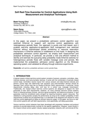 Baek-Young Choi & Sejun Song
International Journal of Computer Networks (IJCN), Volume (1): Issue (1) 66
Soft Real-Time Guarantee for Control Applications Using Both
Measurement and Analytical Techniques
Baek-Young Choi choiby@umkc.edu
University of Missouri,
Kansas City, MO, 64110, USA
Sejun Song sjsong@tamu.edu
Texas A&M University,
College Station, TX, 77843, USA
Abstract
In this paper, we present a probabilistic admission control algorithm over
switched Ethernet to support soft real-time control applications with
heterogeneous periodic flows. Our approach is purely end host based, and it
enables real-time application-to-application QoS management over switched
Ethernet without sophisticated packet scheduling or resource reservation
mechanisms in Ethernet switches or middleware on end hosts. In designing the
probabilistic admission control algorithm, we employ both measurement and
analytical techniques. In particular, we provide a new and efficient method to
identify and estimate the queueing delay probability inside Ethernet switches for
heterogeneous periodic flows with variable message sizes and periods. We
implemented the probabilistic admission control algorithm on the Windows
operating system, and validated its efficacy through extensive experiments.
Keywords: soft real-time, probabilistic admission control, periodic flows.
1. INTRODUCTION
A typical mission-critical real-time control system consists of sensors, actuators, controllers, data-
intensive devices, and instrumentation devices. It works with the combination of periodic closed
control loops. Controllers receive inputs from various sensors and data-intensive devices and
perform control logic that determines how actuators and instrumentation devices should be
operated. Each control loop has its Quality-of-Service (QoS) requirements, in particular, timing
requirements including delay, jitter, and loss for a certain size message transmission.
Traditionally, the mission-critical real-time control systems are designed to support the hard
guarantee of their QoS requirements. However, for many practical real-time control systems
found in industrial process controls, real-time signal processing, and telecommunications, a hard
guarantee could be considered overly stringent by requiring excessive system resources. The
statistical or soft guarantee accepts the performance as long as the violation probability of QoS
requirements is below the pre-specified level. It is desirable to be designed and utilized for many
real-time control applications to allow an efficient resource usage. In this paper, we focus on real-
time control systems with soft QoS requirements, more specifically, soft delay guarantees.
Various real-time control networks have been developed with proprietary hardware and protocol
solutions to provide deterministic controls for the specific applications. However, recent trends in
the mission-critical control system industry replace proprietary networks with commercial-off-the-
 