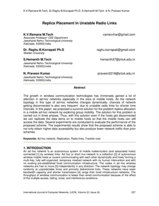 K.V.Ramana M.Tech, Dr.Raghu B.Korrapati Ph.D, S.Hemanth M.Tech & N. Praveen Kumar
International Journal of Computer Networks, (IJCN), Volume (2): Issue (6) 227
Replica Placement In Unstable Radio Links
K.V.Ramana M.Tech vamsivihar@gmail.com
Associate Professor/ CSE Department
Jawaharlal Nehru Technological University
Kakinada, 533003,India.
Dr. Raghu B.Korrapati Ph.D raghu.korrapati@gmail.com
Walden University
S.Hemanth M.Tech hemanth37@jntuk.edu.in
Jawaharlal Nehru Technological University
Kakinada, 533003,India.
N. Praveen Kumar praveen2218@jntuk.edu.in
Jawaharlal Nehru Technological University
Kakinada, 533003,India.
Abstract
The growth in wireless communication technologies has immensely gained a lot of
attention in ad-hoc networks especially in the area of mobile hosts. As the network
topology in this type of ad-hoc networks changes dynamically, chances of network
getting disconnected is also very frequent due to unstable radio links for shorter time
intervals. In this paper, we proposed a succinct solution for the problem replica allocation
in a mobile ad-hoc network by exploring group mobility. The solution for this problem is
carried out in three phases. Thus, with this solution even if the hosts get disconnected
we can replicate the data items on to mobile hosts so that the mobile hosts can still
access the data. Several experiments are conducted to evaluate the performance of the
proposed scheme. The experimental results show that the proposed scheme is able to
not only obtain higher data accessibility but also produce lower network traffic than prior
schemes.
Keywords: Ad hoc network, Replication, Radio links, Transfer cost
1. INTRODUCTION
An ad hoc network is an autonomous system of mobile nodes/routers (and associated hosts)
connected [1] by wireless links. Ad hoc or short live network is a collection [2] of autonomous
wireless mobile hosts or routers communicating with each other dynamically and freely forming a
multi-hop, fully self-organized, temporary meshed network with no human intervention and with
no existing pre-established fixed communication infrastructure. The nodes in ad hoc wireless
networks are free to move [3] independently in any direction. The network topology may change
randomly at unpredictable times and primarily bidirectional links. These networks have lower
bandwidth capacity and shorter transmission [4] range than fixed infrastructure networks. The
throughput of wireless communication is lesser than wired communication because of the effect
of the multiple access, fading, noise, and interference conditions.
 