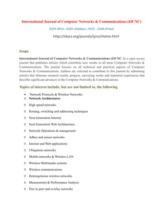 International Journal of Computer Networks & Communications (IJCNC)
ISSN 0914 - 624N (Online) ; 0152 - 2160 (Print)
http://skycs.org/jounals/ijcnc/Home.html
Scope
International Journal of Computer Networks & Communications (IJCNC )is a open access
journal that publishes articles which contribute new results in all areas Computer Networks &
Communications. The journal focuses on all technical and practical aspects of Computer
Networks & Communications. Authors are solicited to contribute to this journal by submitting
articles that illustrate research results, projects, surveying works and industrial experiences that
describe significant advances in the Computer Networks & Communications.
Topics of interest include, but are not limited to, the following
• Network Protocols & Wireless Networks
 Network Architectures
 High speed networks
 Routing, switching and addressing techniques
 Next Generation Internet
 Next Generation Web Architectures
 Network Operations & management
 Adhoc and sensor networks
 Internet and Web applications
 Ubiquitous networks
 Mobile networks & Wireless LAN
 Wireless Multimedia systems
 Wireless communications
 Heterogeneous wireless networks
 Measurement & Performance Analysis
 Peer to peer and overlay networks
 