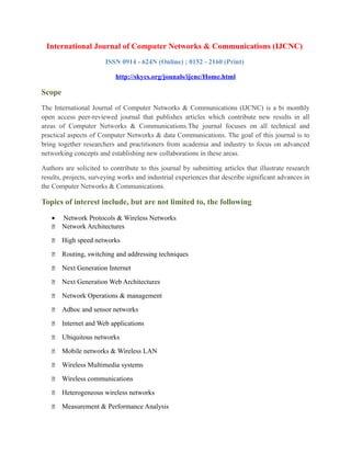 International Journal of Computer Networks & Communications (IJCNC)
ISSN 0914 - 624N (Online) ; 0152 - 2160 (Print)
http://skycs.org/jounals/ijcnc/Home.html
Scope
The International Journal of Computer Networks & Communications (IJCNC) is a bi monthly
open access peer-reviewed journal that publishes articles which contribute new results in all
areas of Computer Networks & Communications.The journal focuses on all technical and
practical aspects of Computer Networks & data Communications. The goal of this journal is to
bring together researchers and practitioners from academia and industry to focus on advanced
networking concepts and establishing new collaborations in these areas.
Authors are solicited to contribute to this journal by submitting articles that illustrate research
results, projects, surveying works and industrial experiences that describe significant advances in
the Computer Networks & Communications.
Topics of interest include, but are not limited to, the following
• Network Protocols & Wireless Networks
 Network Architectures
 High speed networks
 Routing, switching and addressing techniques
 Next Generation Internet
 Next Generation Web Architectures
 Network Operations & management
 Adhoc and sensor networks
 Internet and Web applications
 Ubiquitous networks
 Mobile networks & Wireless LAN
 Wireless Multimedia systems
 Wireless communications
 Heterogeneous wireless networks
 Measurement & Performance Analysis
 