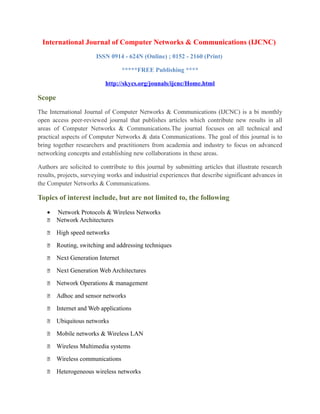 International Journal of Computer Networks & Communications (IJCNC)
ISSN 0914 - 624N (Online) ; 0152 - 2160 (Print)
*****FREE Publishing ****
http://skycs.org/jounals/ijcnc/Home.html
Scope
The International Journal of Computer Networks & Communications (IJCNC) is a bi monthly
open access peer-reviewed journal that publishes articles which contribute new results in all
areas of Computer Networks & Communications.The journal focuses on all technical and
practical aspects of Computer Networks & data Communications. The goal of this journal is to
bring together researchers and practitioners from academia and industry to focus on advanced
networking concepts and establishing new collaborations in these areas.
Authors are solicited to contribute to this journal by submitting articles that illustrate research
results, projects, surveying works and industrial experiences that describe significant advances in
the Computer Networks & Communications.
Topics of interest include, but are not limited to, the following
• Network Protocols & Wireless Networks
 Network Architectures
 High speed networks
 Routing, switching and addressing techniques
 Next Generation Internet
 Next Generation Web Architectures
 Network Operations & management
 Adhoc and sensor networks
 Internet and Web applications
 Ubiquitous networks
 Mobile networks & Wireless LAN
 Wireless Multimedia systems
 Wireless communications
 Heterogeneous wireless networks
 