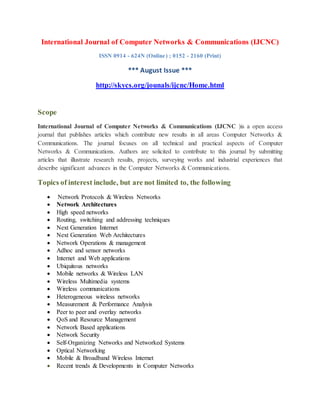 International Journal of Computer Networks & Communications (IJCNC)
ISSN 0914 - 624N (Online) ; 0152 - 2160 (Print)
*** August Issue ***
http://skycs.org/jounals/ijcnc/Home.html
Scope
International Journal of Computer Networks & Communications (IJCNC )is a open access
journal that publishes articles which contribute new results in all areas Computer Networks &
Communications. The journal focuses on all technical and practical aspects of Computer
Networks & Communications. Authors are solicited to contribute to this journal by submitting
articles that illustrate research results, projects, surveying works and industrial experiences that
describe significant advances in the Computer Networks & Communications.
Topics of interest include, but are not limited to, the following
 Network Protocols & Wireless Networks
 Network Architectures
 High speed networks
 Routing, switching and addressing techniques
 Next Generation Internet
 Next Generation Web Architectures
 Network Operations & management
 Adhoc and sensor networks
 Internet and Web applications
 Ubiquitous networks
 Mobile networks & Wireless LAN
 Wireless Multimedia systems
 Wireless communications
 Heterogeneous wireless networks
 Measurement & Performance Analysis
 Peer to peer and overlay networks
 QoS and Resource Management
 Network Based applications
 Network Security
 Self-Organizing Networks and Networked Systems
 Optical Networking
 Mobile & Broadband Wireless Internet
 Recent trends & Developments in Computer Networks
 