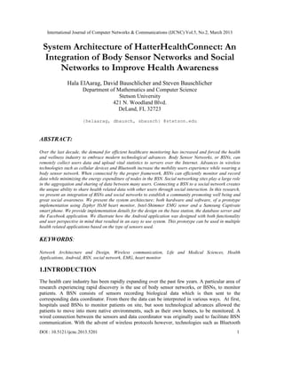 International Journal of Computer Networks & Communications (IJCNC) Vol.5, No.2, March 2013


  System Architecture of HatterHealthConnect: An
  Integration of Body Sensor Networks and Social
      Networks to Improve Health Awareness
               Hala ElAarag, David Bauschlicher and Steven Bauschlicher
                       Department of Mathematics and Computer Science
                                      Stetson University
                                   421 N. Woodland Blvd.
                                     DeLand, FL 32723

                       {helaarag, dbausch, sbausch} @stetson.edu



ABSTRACT:

Over the last decade, the demand for efficient healthcare monitoring has increased and forced the health
and wellness industry to embrace modern technological advances. Body Sensor Networks, or BSNs, can
remotely collect users data and upload vital statistics to servers over the Internet. Advances in wireless
technologies such as cellular devices and Bluetooth increase the mobility users experience while wearing a
body sensor network. When connected by the proper framework, BSNs can efficiently monitor and record
data while minimizing the energy expenditure of nodes in the BSN. Social networking sites play a large role
in the aggregation and sharing of data between many users. Connecting a BSN to a social network creates
the unique ability to share health related data with other users through social interaction. In this research,
we present an integration of BSNs and social networks to establish a community promoting well being and
great social awareness. We present the system architecture; both hardware and software, of a prototype
implementation using Zephyr HxM heart monitor, Intel-Shimmer EMG senor and a Samsung Captivate
smart phone. We provide implementation details for the design on the base station, the database server and
the Facebook application. We illustrate how the Android application was designed with both functionality
and user perspective in mind that resulted in an easy to use system. This prototype can be used in multiple
health related applications based on the type of sensors used.

KEYWORDS:

Network Architecture and Design, Wireless communication, Life and Medical Sciences, Health
Applications, Android, BSN, social network, EMG, heart monitor

1.INTRODUCTION
The health care industry has been rapidly expanding over the past few years. A particular area of
research experiencing rapid discovery is the use of body sensor networks, or BSNs, to monitor
patients. A BSN consists of sensors recording biological data which is then sent to the
corresponding data coordinator. From there the data can be interpreted in various ways. At first,
hospitals used BSNs to monitor patients on site, but soon technological advances allowed the
patients to move into more native environments, such as their own homes, to be monitored. A
wired connection between the sensors and data coordinator was originally used to facilitate BSN
communication. With the advent of wireless protocols however, technologies such as Bluetooth
DOI : 10.5121/ijcnc.2013.5201                                                                               1
 
