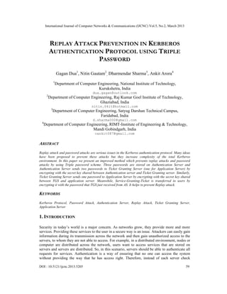 International Journal of Computer Networks & Communications (IJCNC) Vol.5, No.2, March 2013




           REPLAY ATTACK PREVENTION IN KERBEROS
           AUTHENTICATION PROTOCOL USING TRIPLE
                         PASSWORD
                    Gagan Dua1, Nitin Gautam2, Dharmendar Sharma3, Ankit Arora4
                1
                    Department of Computer Engineering, National Institute of Technology,
                                           Kurukshetra, India
                                         dua.gagan@outlook.com
       2
           Department of Computer Engineering, Raj Kumar Goel Institute of Technology,
                                       Ghaziabad, India
                                         nitin.04it@hotmail.com
            3
                Department of Computer Engineering, Satyug Darshan Technical Campus,
                                         Faridabad, India
                                         d.sharma000@gmail.com
  4
      Department of Computer Engineering, RIMT-Institute of Engineering & Technology,
                                Mandi Gobindgarh, India
                                          cankit087@gmail.com

ABSTRACT
Replay attack and password attacks are serious issues in the Kerberos authentication protocol. Many ideas
have been proposed to prevent these attacks but they increase complexity of the total Kerberos
environment. In this paper we present an improved method which prevents replay attacks and password
attacks by using Triple password scheme. Three passwords are stored on Authentication Server and
Authentication Server sends two passwords to Ticket Granting Server (one for Application Server) by
encrypting with the secret key shared between Authentication server and Ticket Granting server. Similarly,
Ticket Granting Server sends one password to Application Server by encrypting with the secret key shared
between TGS and application server. Meanwhile, Service-Granting-Ticket is transferred to users by
encrypting it with the password that TGS just received from AS. It helps to prevent Replay attack.

KEYWORDS
Kerberos Protocol, Password Attack, Authentication Server, Replay Attack, Ticket Granting Server,
Application Server

1. INTRODUCTION

Security in today’s world is a major concern. As networks grow, they provide more and more
services. Providing these services to the user in a secure way is an issue. Attackers can easily gain
information during its transmission across the network and then gain unauthorized access to the
servers, to whom they are not able to access. For example, in a distributed environment, nodes or
computer are distributed across the network, users want to access services that are stored on
servers and servers are distributed. So, in this scenario, servers should be able to authenticate all
requests for services. Authentication is a way of ensuring that no one can access the system
without providing the way that he has access right. Therefore, instead of each server check

DOI : 10.5121/ijcnc.2013.5205                                                                          59
 