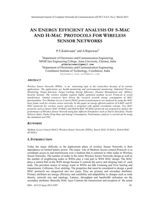 International Journal of Computer Networks & Communications (IJCNC) Vol.5, No.2, March 2013




  AN ENERGY EFFICIENT ANALYSIS OF S-MAC
   AND H-MAC PROTOCOLS FOR WIRELESS
           SENSOR NETWORKS
                            P.T.Kalaivaani1 and A.Rajeswari2
              1
            Department of Electronics and Communication Engineering,
           MNM Jain Engineering College, Anna University, Chennai, India
                                  ptkalaivaani@gmail.com
              2
                  Department of Electronics and Communication Engineering,
                   Coimbatore Institute of Technology, Coimbatore, India
                                Rajeswari.ece.cit@gmail.com

ABSTRACT
Wireless Sensor Networks (WSNs) is an interesting topic to the researchers because of its various
applications. The applications are health monitoring and environmental monitoring, Industrial Process
Monitoring, Target detection, Target tracking, Energy Efficiency, Disaster Management and Military
Security Systems. The wireless medium requires highly optimized medium Access Protocols to avoid
interferences. Limited resources have driven the research towards energy consumption of MAC
functionalities. Two Medium Access Control (MAC) protocol performances are analyzed by using the MAC
layer frame work for wireless sensor networks. In this paper an energy efficient analysis of S-MAC and H-
MAC protocols for wireless sensor networks is proposed with spatial correlation concept. Two MAC
protocols such as Sensor MAC (S-MAC) and Hybrid MAC (H-MAC) protocols are proposed to analyze the
performance of Wireless Sensor Network using four different Parameters such as End to End delay, Packet
Delivery Ratio, Packet Drop Rate and Energy Consumption. Performance analysis is carried out by using
the simulation tool NS2.

KEYWORDS
Medium Access Control (MAC), Wireless Sensor Networks (WSNs), Sensor MAC (S-MAC), Hybrid MAC
(H-MAC),

1. INTRODUCTION

Today the major difficulty in the deployment phase of wireless Sensor Networks is their
dependence on limited battery power. The major role of Medium Access control Protocols is to
coordinate access to and transmission over a medium that is common to other nodes in Wireless
Sensor Networks. The number of nodes in the entire Wireless Sensor Networks design as well as
the number of neighboring nodes in WSNs play a vital part in WSN MAC design. The MAC
plays a central Part in the WSN design because it controls the active and sleeping state of each
node. The prevalent source of energy waste in WSNs are Idle Listening and Over hearing and
transmission, Collisions, Over emitting. The properties that must be considered to design a good
MAC protocols are categorized into two types. They are primary and secondary attributes.
Primary attributes are energy efficiency and scalability and adaptability to changes such as node
density, network size and topology. Latency, throughput and bandwidth utilization are the
secondary attributes. Basically MAC layer Controls the transmission and reception of the actual
DOI : 10.5121/ijcnc.2013.5207                                                                         83
 