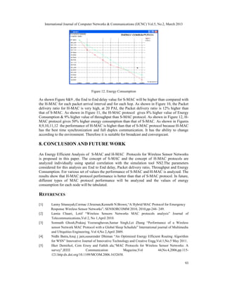 International Journal of Computer Networks & Communications (IJCNC) Vol.5, No.2, March 2013




                                     Figure 12. Energy Consumption

As shown Figure 8&9 , the End to End delay value for S-MAC will be higher than compared with
the H-MAC for each packet arrival interval and for each hop. As shown in Figure 10, the Packet
delivery ratio for H-MAC is very high, at 20 PAI, the Packet delivery ratio is 12% higher than
that of S-MAC. As shown in Figure 11, the H-MAC protocol gives 8% higher value of Energy
Consumption & 9% higher value of throughput than S-MAC protocol. As shown in Figure 12, H-
MAC protocol gives 50% higher energy consumption than that of S-MAC. As shown in Figures
8,9,10,11,12 the performance of H-MAC is higher than that of S-MAC protocol because H-MAC
has the best time synchronization and full duplex communication. It has the ability to change
according to the environment. Therefore it is suitable for broadcast and convergecast.

8. CONCLUSION AND FUTURE WORK

An Energy Efficient Analysis of S-MAC and H-MAC Protocols for Wireless Sensor Networks
is proposed in this paper. The concept of S-MAC and the concept of H-MAC protocols are
analyzed individually using spatial correlation with the simulation tool NS2.The parameters
considered for this analysis are End to End delay, Packet delivery ratio, Throughput and Energy
Consumption. For various set of values the performance of S-MAC and H-MAC is analyzed. The
results show that H-MAC protocol performance is better than that of S-MAC protocol. In future,
different types of MAC protocol performance will be analyzed and the values of energy
consumption for each node will be tabulated.

REFERENCES

[1]       Lanny Sitanayah,Cormac J.Sreenan,Kenneth N.Brown,“A Hybrid MAC Protocol for Emergency
          Response Wireless Sensor Networks”, SENSORCOMM 2010, 2010,pp-244- 249.
[2]       Lamia Chaari, Lotif “Wireless Sensors Networks MAC protocols analysis” Journal of
          Telecommunications,Vol 2, No 1,April 2010.
[3]       Somnath Ghosh,Prakasj Veeraraghavan,Samar Singh,Lei Zhang “Performance of a Wireless
          sensor Network MAC Protocol with a Global Sleep Schedule” International journal of Multimedia
          and Ubiquities Engineering, Vol 4,No 2,April 2009.
[4]       Nidhi Batra,Anuj j jain,susurender Dhiman “An Optimized Energy Efficient Routing Algorithm
          for WSN” Innovative Journal of Innovative Technology and Creative Engg,Vol.1,No.5 May 2011.
[5]       Ilker Demirkol, Cem Ersoy and Fathih ala,“MAC Protocols for Wireless Sensor Networks: A
          survey”,IEEE            Communication             Magazine,Vol          44,No.4,2006,pp.115-
          121.http:dx.doi.org/10.1109/MCOM.2006.1632658.

                                                                                                    93
 