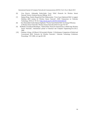 International Journal of Computer Networks & Communications (IJCNC) Vol.5, No.2, March 2013

[6]    Uros Pesovic, Aleksandar Peulic,Zarko Cucej “MAC Protocols for Wireless Sensor
       Network”,Electro Technical Review,2008,pp. 50-55.
[7]    Heping Wang, Xiaobo Zhang,Farid Nait-Abdesesselam, “Cross Layer Optimized MAC to support
       Multihop QOS routing for Wireless Sensor Network”, IEEE Transactions on Vehicular
       Technology, 2010,vol. 59, No.5, http://dx.doi.org/10.1109/TVT.2010.2042185.
[8]   Ines Slama,Badii Jouber,Djamal Zeghlache “Priority based Hybrid MAC for Energy Efficiency
      in Wireless Sensor Networks”,Wireless Sensor Networks,2010,Vol.2,pp-755-767.
[9]  M.Miladi,T.Ezzedine,R.Bouallegue, “Hybrid MAC Protocols Characteristics in Multi-hops Wireless
       Sensor Networks”, International journal of Electrical and Computer Engineering,Vol.3,No.3,
       2008.
[10]  Chalmtac A.farag, A.D.Myers,V.R.Syrotiuk,G.Zkruba, “A Performance Comparison of Hybrid and
       Conventional MAC Protocols for Wireless Networks”, Vehicular Technology Conference
       Proceedings VTC 2000, vol.1,pp.201-205.




                                                                                                    94
 