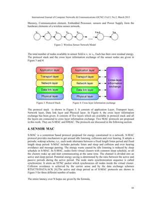 International Journal of Computer Networks & Communications (IJCNC) Vol.5, No.2, March 2013

Memory, Communication element, Embedded Processor, sensors and Power Supply form the
hardware elements of a wireless sensor network.

       V1          V2      V3       V4        V5               Vn-1              Vn

                                                         …..

                         Figure 2. Wireless Sensor Network Model


The total number of nodes available in sensor field is v1 to vn. Each has their own residual energy.
The protocol stack and the cross layer information exchange of the sensor nodes are given in
Figure 3 and 4.




        Figure 3. Protocol Stack          Figure 4. Cross layer information exchange

The protocol stack is shown in Figure 3. It consists of application Layer, Transport layer,
Network layer, Data link layer and Physical layer. In Figure 4, the cross layer information
exchange has been given. It consists of five layers which are available in protocol stack and all
the layers are connected to cross layer information exchange. Two MAC protocols are proposed
in this work. They are S-MAC and HMAC. The protocols are discussed in the following section.

4. SENSOR MAC
S-MAC is a contention based protocol proposed for energy constrained in a network. S-MAC
protocol provides mechanism to get around idle listening, collisions and over hearing. It adopts a
periodic wakeup scheme, i.e., each node alternates between a fixed length listen period and fixed
length sleep period. S-MAC includes periodic listen and sleep and collision and over hearing
avoidance and message passing. The energy waste caused by idle listening is reduced by sleep
schedule in S-MAC. In S-MAC, nodes form virtual clusters with common sleep schedule, so all
the clusters wake up and start communicating at the same time. The channel is divided into an
active and sleep period. Potential energy saving is determined by the ratio between the active and
passive periods during the active period. The node starts synchronization sequence is called
synchronizer. It emits an SYNC packet which synchronizes all nodes inside the virtual cluster.
Collision avoidance is achieved by the carrier sense and by the data exchange schemes
RTS/CTS/DATA/ACK [6].The active and sleep period as of S-MAC protocols are shown in
Figure 5 for three different number of nodes.

The entire latency over N hopes are given by the formula,


                                                                                                 85
 