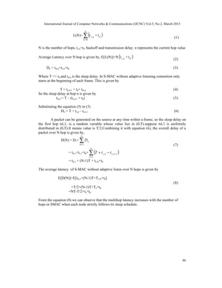 International Journal of Computer Networks & Communications (IJCNC) Vol.5, No.2, March 2013


                                   ∑ (t
                                    N
                          L(N)=              s ,n   + td )
                                                                                            (1)
                                   k =0


N is the number of hops, ts,n+td backoff and transmission delay , n represents the current hop value

Average Latency over N hop is given by, E[L(N)]=N t s , n + t d )               (          (2)

     Dn = tsl,n+ts,n+td                                                                    (3)

Where T >> td and tsl,n is the sleep delay. In S-MAC without adaptive listening contention only
starts at the beginning of each frame. This is given by

                T = ts,n-1 + td+ tsl,n                                                     (4)
So the sleep delay at hop n is given by
            tsl,n = T – (ts,n-1 + td)                                                      (5)

Substituting the equation (5) in (3)
               Dn = T + ts,n – ts,n-1                                                       (6)

         A packet can be generated on the source at any time within a frame, so the sleep delay on
the first hop tsl,1, is a random variable whose value lies in (0,T).suppose tsl,1 is uniformly
distributed in (0,T).It means value is T/2.Combining it with equation (6), the overall delay of a
packet over N hop is given by,
                               N
                D(N) = D1+    ∑D
                              n=2
                                        n
                                                                                           (7)

                                            ∑ (T + t                − t s ,n −1 )
                                            N
                      = tsl,1+ts,1+td+                       s ,n
                                            n=2
                      = tsl,1 + (N-1)T + ts,N+td

The average latency of S-MAC without adaptive listen over N hops is given by

              E[D(N)]=E[tsl,1+(N-1)T+Ts,N+td]
                                                                                           (8)
                       =T/2+(N-1)T+Ts+td
                      =NT-T/2+ts+td

From the equation (8) we can observe that the multihop latency increases with the number of
hops in SMAC when each node strictly follows its sleep schedule.




                                                                                                  86
 