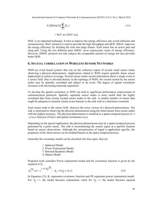 International Journal of Computer Networks & Communications (IJCNC) Vol.5, No.2, March 2013

                               N
                 E [D(N)]≈E[   ∑D
                               n =1
                                      1   ]                                              (11)


                        ≈ N(T/ nr)=[N(T/ nr)]

MAC is an important technique. It tries to improve the energy efficiency also avoid collisions and
retransmission. MAC protocol is used to provide the high throughput and QOS .SMAC improves
the energy efficiency by dividing the time into large frames. Each frame has an active part and
sleep part. Using the two different parts SMAC saves unnecessary waste of energy efficiency.
However, HMAC protocol not only reduces the comparable amount of energy but also provides
better QOS.

6. SPATIAL CORRELATION IN WIRELESS SENSOR NETWORKS
WSN are event based systems that rely on the collective report of several small sensor nodes
observing a physical phenomenon. Applications related to WSN require spatially dense sensor
deployment to achieve coverage. Several sensor nodes record information about a single event in
a sensor field. Due to elevated density in the topology of WSN, the record created by the sensor
nodes may be spatially correlated and subject to an event. The degree of spatial correlation
increases with decreasing internode separation.

To develop the spatial correlation in WSN can lead to significant performance improvement of
communication protocols. Spatially separated sensor nodes is more useful than the highly
correlated data from closely located sensor nodes to the sink. A smaller number of sensor data
might be adequate to transmit certain event features to the sink with in a distortion constraint

Each sensor node in the sensor field observes the noisy version of a physical phenomenon. The
sink is interested in observing the physical phenomenon using the observations from sensor nodes
with the highest accuracy. The physical phenomenon is modeled as a spatio-temporal process (t; x
; y) as a function of time t and spatial coordinates (x;y).

Depending on the special application, the physical phenomenon may be a spatio-temporal process
generated by a point source .The sink is reconstructing the source signal at a specific location
based on sensor observations. Although the reconstruction of signal is application specific, the
properties of the observations can be modeled based on the spatio temporal process.

Generally the covariance model can be classified into four types .they are

             1. Spherical Model
             2. Power Exponential Model
             3. Rational Quadratic Model
             4. Matern Model

Proposed work considers Power exponential model and the covariance function is given by the
equation (12),
                      
  PE        ( − d /1) 2
Kv (d ) = e              ; 1 > 0,  2 ∈ (0, 2]                                (12)

In Equation (12), Kv represents covariance function and PE represents power exponential model.
For  2 = 1 , the model becomes exponential, while for  2 = 2 the model becomes squared


                                                                                                 88
 