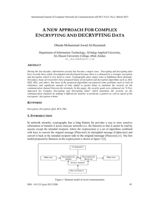 International Journal of Computer Networks & Communications (IJCNC) Vol.5, No.2, March 2013




         A NEW APPROACH FOR COMPLEX
       ENCRYPTING AND DECRYPTING DATA
                          Obaida Mohammad Awad Al-Hazaimeh

           Department of Information Technology, Al-balqa Applied University,
                      AL-Huson University College, Irbid, Jordan.
                                     dr_obaidam@yahoo.com

ABSTRACT
During the last decades, information security has become a major issue. Encrypting and decrypting data
have recently been widely investigated and developed because there is a demand for a stronger encryption
and decryption which is very hard to crack. Cryptography plays major roles to fulfilment these demands.
Nowadays, many of researchers have proposed many of encryption and decryption algorithms such as AES,
DES, RSA, and others. But most of the proposed algorithms encountered some problems such as lack of
robustness and significant amount of time added to packet delay to maintain the security on the
communication channel between the terminals. In this paper, the security goals were enhanced via "A New
Approach for Complex Encrypting and Decrypting Data" which maintains the security on the
communication channels by making it difficult for attacker to predicate a pattern as well as speed of the
encryption / decryption scheme.

KEYWORDS
Encryption, Decryption, QoS, RC6, PKI,

1. INTRODUCTION
In network security, cryptography has a long history by provides a way to store sensitive
information or transmit it across insecure networks (i.e. the Internet) so that it cannot be read by
anyone except the intended recipient, where the cryptosystem is a set of algorithms combined
with keys to convert the original message (Plain-text) to encrypted message (Cipher-text) and
convert it back in the intended recipient side to the original message (Plain-text) [1]. The first
model proposed by Shannon on the cryptosystem is shown in figure 1 [2].




                           Figure 1. Shannon model of secret communication
DOI : 10.5121/ijcnc.2013.5208                                                                         95
 